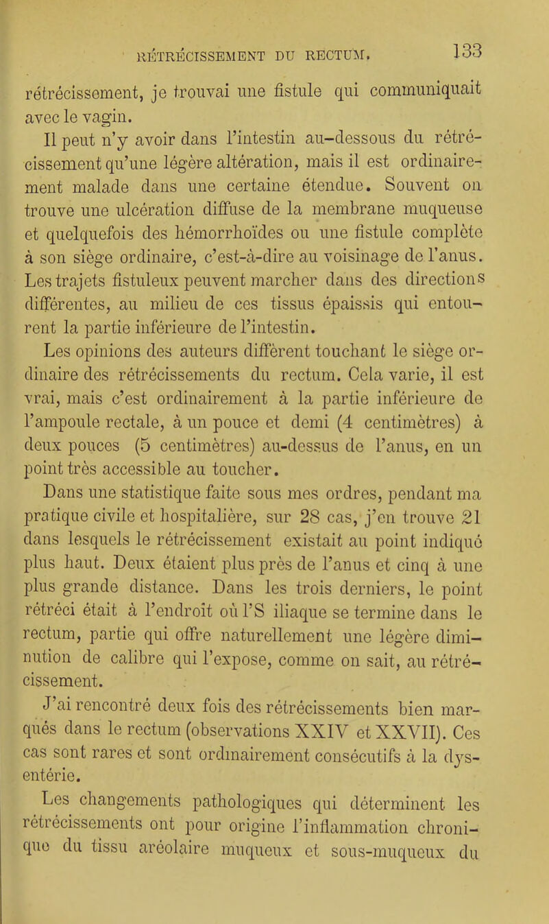 rétrécissement, je trouvai une fistule qui communiquait avec le vagin. Il peut n’y avoir dans l’intestin au-dessous du rétré- cissement qu’une légère altération, mais il est ordinaire- ment malade dans une certaine étendue. Souvent on trouve une ulcération diffuse de la membrane muqueuse et quelquefois des liémorrhoïdes ou une fistule complète à son siège ordinaire, c’est-cà-dire au voisinage de l’anus. Les trajets fistuleux peuvent marcher dans des directions différentes, au milieu de ces tissus épaissis qui entou- rent la partie inférieure de l’intestin. Les opinions des auteurs diffèrent touchant le siège or- dinaire des rétrécissements du rectum. Cela varie, il est vrai, mais c’est ordinairement à la partie inférieure de l’ampoule rectale, à un pouce et demi (4 centimètres) à deux pouces (5 centimètres) au-dessus de l’anus, en un point très accessible au toucher. Dans une statistique faite sous mes ordres, pendant ma pratique civile et hospitalière, sur 28 cas, j’en trouve 21 dans lesquels le rétrécissement existait au point indiqué plus haut. Deux étaient plus près de l’anus et cinq à une plus grande distance. Dans les trois derniers, le point rétréci était à l’endroit oùl’S iliaque se termine dans le rectum, partie qui offre naturellement une légère dimi- nution de calibre qui l’expose, comme on sait, au rétré- cissement. J’ai rencontré deux fois des rétrécissements bien mar- qués dans le rectum (observations XXIV et XXVII). Ces cas sont rares et sont ordinairement consécutifs à la dj'^s- entérie. Les changements pathologiques qui déterminent les rétrécissements ont pour origine l’inflammation chroni- que du tissu aréolaire muqueux et sous-muqueux du