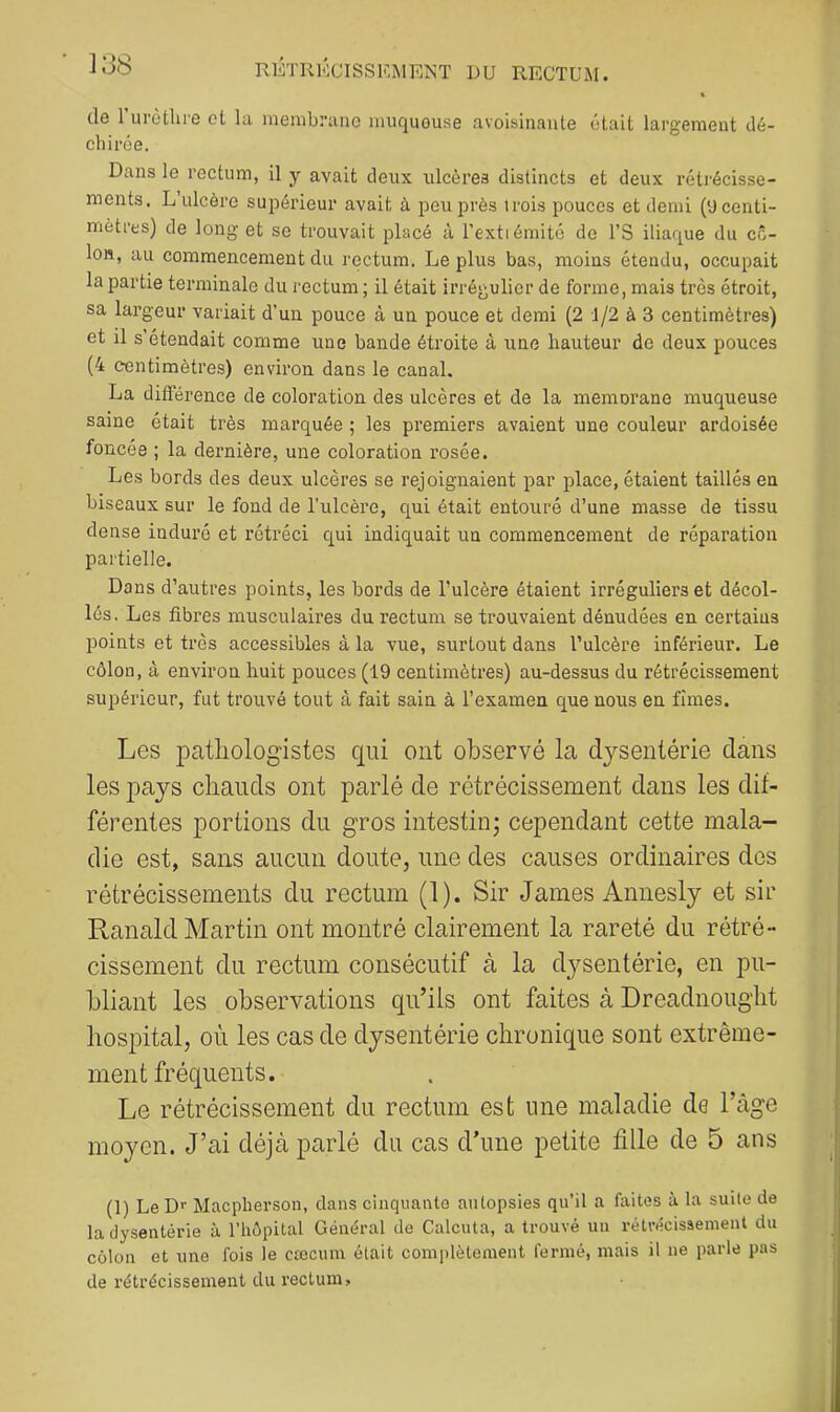 de 1 urôtlu-e et la membrane muqueuse avoisinante était largement dé- chirée. Dans le rectum, il y avait deux ulcères distincts et deux rétrécisse- ments, L ulcère supérieur avait à peu près trois pouces et demi (a centi- mètres) de long et se trouvait placé à l’extiémité de l’S iliaque du cô- lon, au commencement du rectum. Le plus bas, moins étendu, occupait la partie terminale du rectum ; il était irrégulier de forme, mais très étroit, sa largeur variait d’un pouce à un pouce et demi (2 1/2 à 3 centimètres) et il s’étendait comme une bande étroite à une hauteur de deux pouces (4 centimètres) environ dans le canal. La différence de coloration des ulcères et de la memorane muqueuse saine était très marquée ; les premiers avaient une couleur ardoisée foncée ; la dernière, une coloration rosée. Les bords des deux ulcères se rejoignaient par place, étaient taillés en biseaux sur le fond de l’ulcère, qui était entouré d’une masse de tissu dense induré et rétréci qui indiquait un commencement de réparation partielle. Dans d’autres points, les bords de l’ulcère étalent irréguliers et décol- lés. Les fibres musculaires du rectum se trouvaient dénudées en certains points et très accessibles à la vue, surtout dans l’ulcère inférieur. Le côlon, à environ huit pouces (19 centimètres) au-dessus du rétrécissement supérieur, fut trouvé tout à fait sain à l’examen que nous en fîmes. Les jDatliolog'istes qui ont observé la djsentérie clans les pays chauds ont parlé de rétrécissement dans les dil- férentes portions du gros intestin) cependant cette mala- die est, sans aucun doute, une des causes ordinaires des rétrécissements du rectum (1). Sir James Annesly et sir Ranald Martin ont montré clairement la rareté du rétré- cissement du rectum consécutif à la dysentérie, en pu- bliant les observations qu’ils ont faites à Dreadnouglit hospital, où les cas de dysentérie chronique sont extrême- ment fréquents. Le rétrécissement du rectum est une maladie de l’àge moyen. J’ai déjà parlé du cas d’une petite fille de 5 ans (1) Le Dr Maepherson, dans cinquante autopsies qu’il a faites à la suite de la dysenterie à l’hôpital Général de Calcuta, a trouvé un rétrécissement du colon et une ibis le cæcum était comi)lètement fermé, mais il ne parle pas de rétrécissement du rectum.