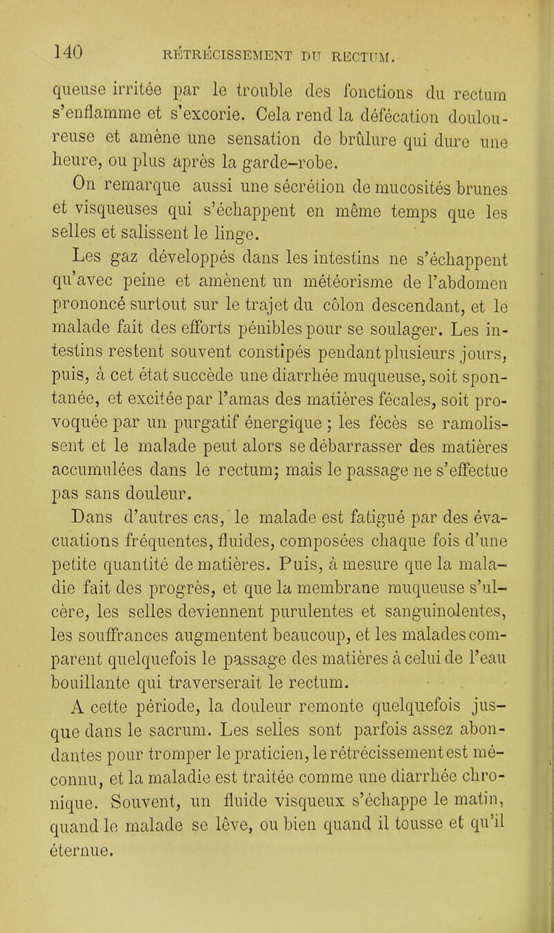 qiieuse irritée par le trouble des fonctions du rectum s’enflamme et s’excorie. Cela rend la défécation doulou- reuse et amène une sensation de brûlure qui dure une heure, ou plus après la garde-robe. On remarque aussi une sécrétion de mucosités brunes et visqueuses qui s’échappent en même temps que les selles et salissent le linge. Les gaz développés dans les intestins ne s’échappent qu’avec peine et amènent un météorisme de l’abdomen prononcé surtout sur le trajet du côlon descendant, et le malade fait des efforts pénibles pour se soulager. Les in- testins restent souvent constipés pendant plusieurs jours, puis, à cet état succède une diarrhée muqueuse, soit spon- tanée, et excitée par l’amas des matières fécales, soit pro- voquée par un purgatif énergique ; les fécès se ramolis- sent et le malade peut alors se débarrasser des matières accumulées dans le rectumj mais le passage ne s’effectue pas sans douleur. Dans d’autres cas, ' le malade est fatigué par des éva- cuations fréquentes, fluides, composées chaque fois d’une petite quantité de matières. Puis, à mesure que la mala- die fait des progrès, et que la membrane muqueuse s’ul- cère, les selles deviennent purulentes et sanguinolentes, les souffrances augmentent beaucoup, et les malades com- parent quelquefois le passage des matières à celui de l’eau bouillante qui traverserait le rectum. A cette période, la douleur remonte quelquefois jus- que dans le sacrum. Les selles sont parfois assez abon- dantes pour tromper le praticien, le rétrécissement est mé- connu, et la maladie est traitée comme une diarrhée chro- nique. Souvent, un fluide visqueux s’échappe le matin, quand le malade se love, ou bien quand il tousse et qu’il éternue.