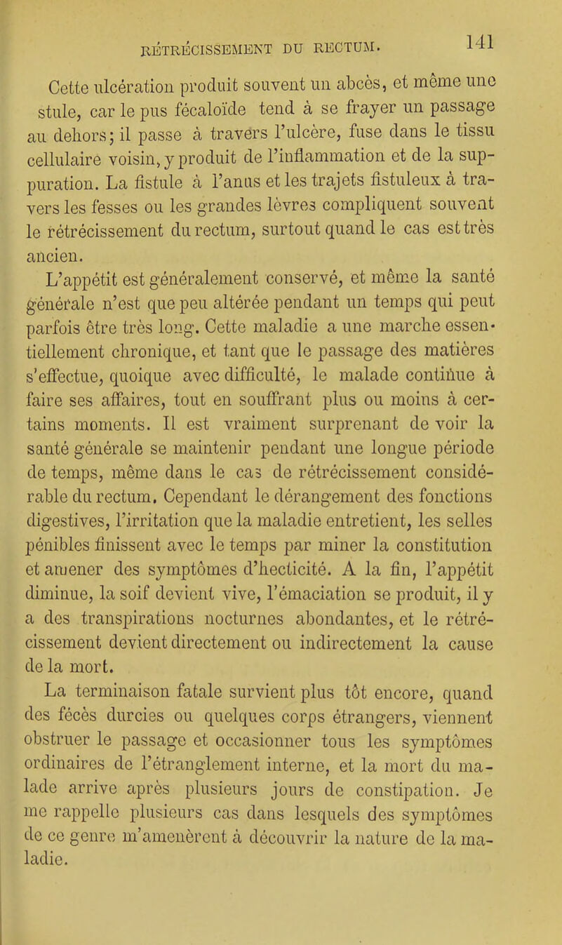 Cette ulcération produit souvent un abcès, et même une stule, car le pus fécaloïde tend à se frayer un passage au dehors; il passe à travers l’ulcère, fuse dans le tissu cellulaire voisin, y produit de l’inflammation et de la sup- puration. La fistule à l’anus et les trajets fistuleux cà tra- vers les fesses ou les grandes lèvres compliquent souvent le rétrécissement du rectum, surtout quand le cas est très ancien. L’appétit est généralement conservé, et même la santé générale n’est que peu altérée pendant un temps qui peut parfois être très long. Cette maladie a une marche essen- tiellement chronique, et tant que le passage des matières s’effectue, quoique avec difficulté, le malade contiùue à faire ses affaires, tout en souffrant iilus ou moins à cer- tains moments. 11 est vraiment surprenant de voir la santé générale se maintenir pendant une longue période de temps, même dans le cas de rétrécissement considé- rable du rectum. Cependant le dérangement des fonctions digestives, l’irritation que la maladie entretient, les selles pénibles finissent avec le temps par miner la constitution et amener des symptômes d’hecticité. A la fin, l’appétit diminue, la soif devient vive, l’émaciation se produit, il y a des transpirations nocturnes abondantes, et le rétré- cissement devient directement ou indirectement la cause de la mort. La terminaison fatale survient plus tôt encore, quand des fécès durcies ou quelques corps étrangers, viennent obstruer le passage et occasionner tous les symptômes ordinaires de l’étranglement interne, et la mort du ma- lade arrive cuprès plusieurs jours de constipation. Je me rappelle plusieurs cas dans lesquels des symptômes de ce genre m’amenèrent à découvrir la nature de la ma- ladie.