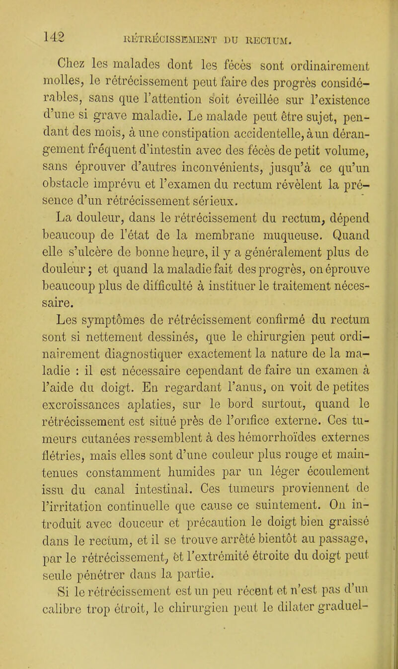Chez les malades dont les fécès sont ordinairement molles, le rétrécissement peut faire des progrès considé- rables, sans que l’attention soit éveillée sur l’existence d’une si grave maladie. Le malade peut être sujet, pen- dant des mois, à une constipation accidentelle, à un déran- gement fréquent d’intestin avec des fécès de petit volume, sans éprouver d’autres inconvénients, jusqu’à ce qu’un obstacle imprévu et l’examen du rectum révèlent la pré- sence d’un rétrécissement sérieux. La douleur, dans le rétrécissement du rectum, dépend beaucoup de l’état de la membrane muqueuse. Quand elle s’ulcère de bonne heure, il y a généralement plus de douleur ; et quand la maladie fait des progrès, on éprouve beaucoup plus de difficulté à instituer le traitement néces- saire. Les symptômes de rétrécissement confirmé du rectum sont si nettement dessinés, que le chirurgien peut ordi- nairement diagnostiquer exactement la nature de la ma- ladie : il est nécessaire cependant de faire un examen à l’aide du doigt. En regardant l’anus, on voit de petites excroissances aplaties, sur le bord surtout, quand le rétrécissement est situé près de l’orifice externe. Ces tu- meurs cutanées ressemblent à des hémorrhoïdes externes flétries, mais elles sont d’une couleur plus rouge et main- tenues constamment humides par un léger écoulement issu du canal intestinal. Ces tumeurs proviennent de l’irritation continuelle que cause ce suintement. Ou in- troduit avec douceur et précaution le doigt bien graissé dans le rectum, et il se trouve arrêté bientôt au passage, par le rétrécissement, èt l’extrémité étroite du doigt peut seule pénétrer dans la partie. Si le rétrécissement est un peu récent et n’est pas d’un calibre trop étroit, le chirurgien peut le dilater graduel-