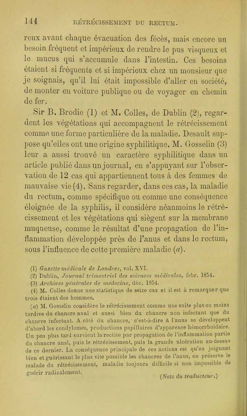 reux avant chaque évacuation des fécès, mais encore un besoin fréquent et impérieux de rendre le pus visqueux et le mucus qui s’accumule dans l’intestin. Ces besoins étaient si fréquents et si impérieux chez un monsieur que je soignais, qu’il lui était impossible d’aller en société, de monter en voiture publique ou de voyager en chemin de fer. Sir B. Brodie (1) et M-. Colles, de Dublin (2j, regar- dent les végétations qui accompagnent le rétrécissement comme une forme particulière de la maladie. Desault sup- pose qu’elles ont une origine syphilitique. M. Gosselin (3) leur a aussi trouvé un caractère syphilitique dans un article publié dans un journal, en s’appuyant sur l’obser- vation de 12 cas qui appartiennent tous à des femmes de mauvaise vie (4). Sans regarder, dans ces cas, la maladie du rectum, comme spécifique ou comme une conséquence éloignée de la syphilis, il considère néanmoins le rétré- cissement et les végétations qui siègent sur la membrane muqueuse, comme le résultat d’une propagation de l’in- flammation développée près de l’anus et dans le rectum, sous l’influence de cette première maladie (a). (1) Gazette médicale de Londres, vol. XVI. (2) Dublin, Journal trimestriel des sciences médicales, febr. 1854. (3) Archives générales de médecine, déc. 1854. (4) M. Colles donne une statistique de seize cas et il est à remarquer que trois étaient des hommes. (a) M. Gosselin considère le rétrécissement comme une suite plus ou moins tardive du chancre anal et aussi bien du chancre non infectant que du chancre infectant. A côté du chancre, c’est-à-dire à l’anus se développent d’abord les condylomes, productions papillaires d’apparence hémorrboidaire. Un peu plus tard survient larectite par propagation de l’inflammation partie du chancre anal, puis le rétrécissement, puis la grande ulcération au-dessus de ce dernier. La conséquence principale de ces notions est qu’en joignant bien et guérissant le plus vite possible les chancres de l’anus, on préserve le malade du rétrécissement, maladie toujours difficile si non impossible de guérir radicalement. . , j . ^ ° (Note du traducteur.)