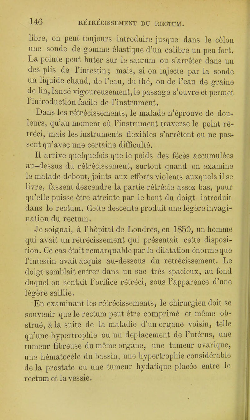 libre, on peut toujours introduire jusque dans le côlon une sonde de gomme élastique d’un calibre un peu fort. La pointe peut buter sur le sacrum ou s’arrêter dans un des j)lis de l’intestin; mais, si on injecte par la sonde un liquide chaud, de l’eau, du thé, ou de l’eau de graine de lin, lancé vigoureusement, le passage s’ouvre et permet l’introduction facile de l’instrument. Dans les rétrécissements, le malade n’éprouve de dou- leurs, qu’au moment où l’instrument traverse le point ré- tréci, mais les instruments flexibles s’arrêtent ou ne pas- sent qu’avec une certaine difficulté. Il arrive quelquefois que le poids des fécès accumulées au-dessus du rétrécissement, surtout quand on examine le malade debout, joints aux eflbrts violents auxquels Use livre, fassent descendre la partie rétrécie assez bas, pour qu’elle puisse être atteinte par le bout du doigt introduit dans le rectum. Cette descente produit une légère invagi- nation du rectum. Je soignai, à l’hôpital de Londres, en 1850, un homme qui avait un rétrécissement qui présentait cette disposi- tion. Ce cas était remarquable par la dilatation énorme que l’intestin avait acquis au-dessous du rétrécissement. Le doigt semblait entrer dans un sac très spacieux, au fond duquel on sentait l’orifice rétréci, sous l’apparence d’une légère sailLie. En examinant les rétrécissements, le chirurgien doit se souvenir que le rectum peut être comprimé et même ob- strué, à la suite de la maladie d’un organe voisin, telle qu’une hypertrophie ou un déplacement de l’utérus, une tumeur fibreuse du môme organe, une tumeur ovarique, une hématocèle du bassin, une hypertrophie considérable de la prostate ou une tumeur hydatique placée entre le rectum et la vessie.