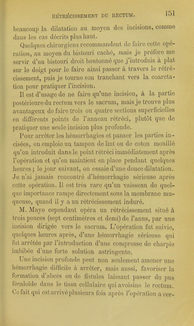 beaucoup la dilatation au moyen des incisions, comme dans les cas décrits plus haut. Quelques chirurgiens recommandent de faire cette opé- ration, au moyen du bistouri caché, mais je préfère me servir d’un bistouri droit boutonné que j’introduis à plat sur le doigt pour le faire ainsi passer à travers le rétré’ cissement, puis je tourne son tranchant vers la coarcta- tion pour pratiquer l’incision. Il est d’usage de ne faire qu’une incision, à la partie postérieure du rectum vers le sacrum, mais je trouve plus avantageux de faire trois ou quatre sections superficielles en différents points de ranneau rétréci, plutôt que de pratiquer une seule incision plus profonde. Pour arrêter les hémorrhagies et panser les parties in- cisées, on emploie un tampon delint ou de coton mouillé qu’on introduit dans le point rétréci immédiatement après l’opération et qu’on maintient en place pendant quelques heures; le jour suivant, on essaie d’une douce dilatation. Je n’ai jamais rencontré d’hémorrhagie sérieuse après cette opération. Il est très rare qu’un vaisseau de quel- que importance rampe directement sous la membrane mu- queuse, quand il y a un rétrécissement induré. M, Mayo cependant opéra un rétrécissement situé à trois pouces (sept centimètres et demi) de l’anus, par une incision dirigée vers le sacrum. L’opération fut suivie, quelques heures après, d’une hémorrhagie sérieuse qui fut arrêtée par l’introduction d’une compresse de charpie imbibée d’une forte solution astringente. Une incision profonde peut non seulement amener une hémorrhagie difficile à arrêter, mais aussi, favoriser la formation d’abcès ou de fistules laissant passer du pus féealoïde dans le tissu cellulaire qui avoisine le rectum. Ce fait qui est arrivé plusieurs fois après l’opération a cer-