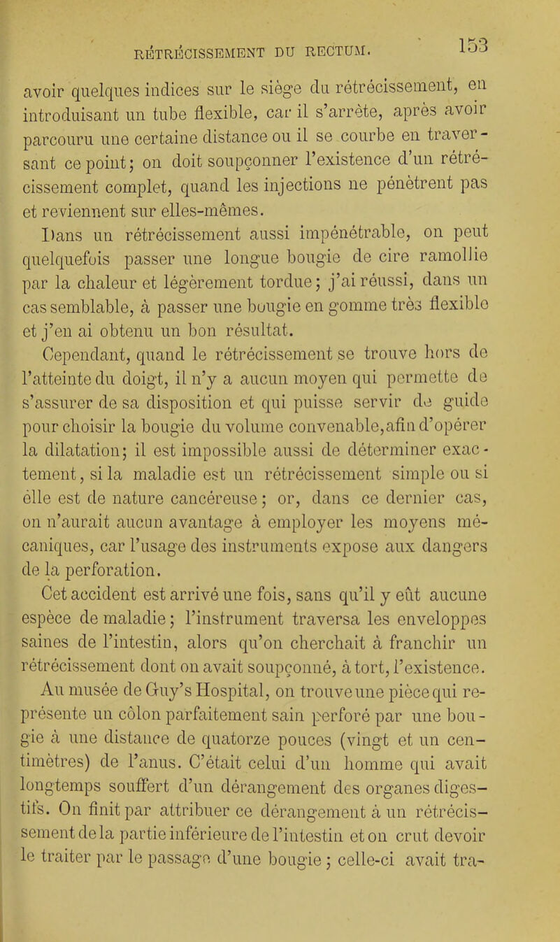 avoir quelques indices sur le siège du rétrécissement, en introduisant un tube flexible, car il s’arrête, après avoir parcouru une certaine distance ou il se courbe en traver- sant ce point; on doit soupçonner l’existence d’un rétré- cissement complet, quand les injections ne pénètrent pas et reviennent sur elles-mêmes. I)ans un rétrécissement aussi impénétrable, on peut quelquefois passer une longue bougie de cire ramollie par la chaleur et légèrement tordue; j’ai réussi, dans un cas semblable, à passer une bougie en gomme très flexible et j’en ai obtenu un bon résultat. Cependant, quand le rétrécissement se trouve hors de l’atteinte du doigt, il n’y a aucun moyen qui permette de s’assurer de sa disposition et qui puisse servir de guide pour choisir la bougie du volume convenable,afin d’opérer la dilatation; il est impossible aussi de déterminer exac- tement, si la maladie est un rétrécissement simple ou si élle est de nature cancéreuse ; or, dans ce dernier cas, on n’aurait aucun avantage à employer les moyens mé- caniques, car l’usage des instruments expose aux dangers de la perforation. Cet accident est arrivé une fois, sans qu’il y eut aucune espèce de maladie ; l’instrument traversa les enveloppes saines de l’intestin, alors qu’on cherchait à franchir un rétrécissement dont on avait soupçonné, à tort, l’existence. Au musée de Guy’s Hospital, on trouve une pièce qui re- présente un côlon parfaitement sain p''erforé par une bon - gie à une distance de quatorze pouces (vingt et un cen- timètres) de l’anus. C’était celui d’un homme qui avait longtemps souffert d’un dérangement des organes diges- tifs. On finit par attribuer ce dérangement à un rétrécis- sement de la partie inférieure de l’intestin et on crut devoir le traiter par le passage d’une bougie ; celle-ci avait tra-