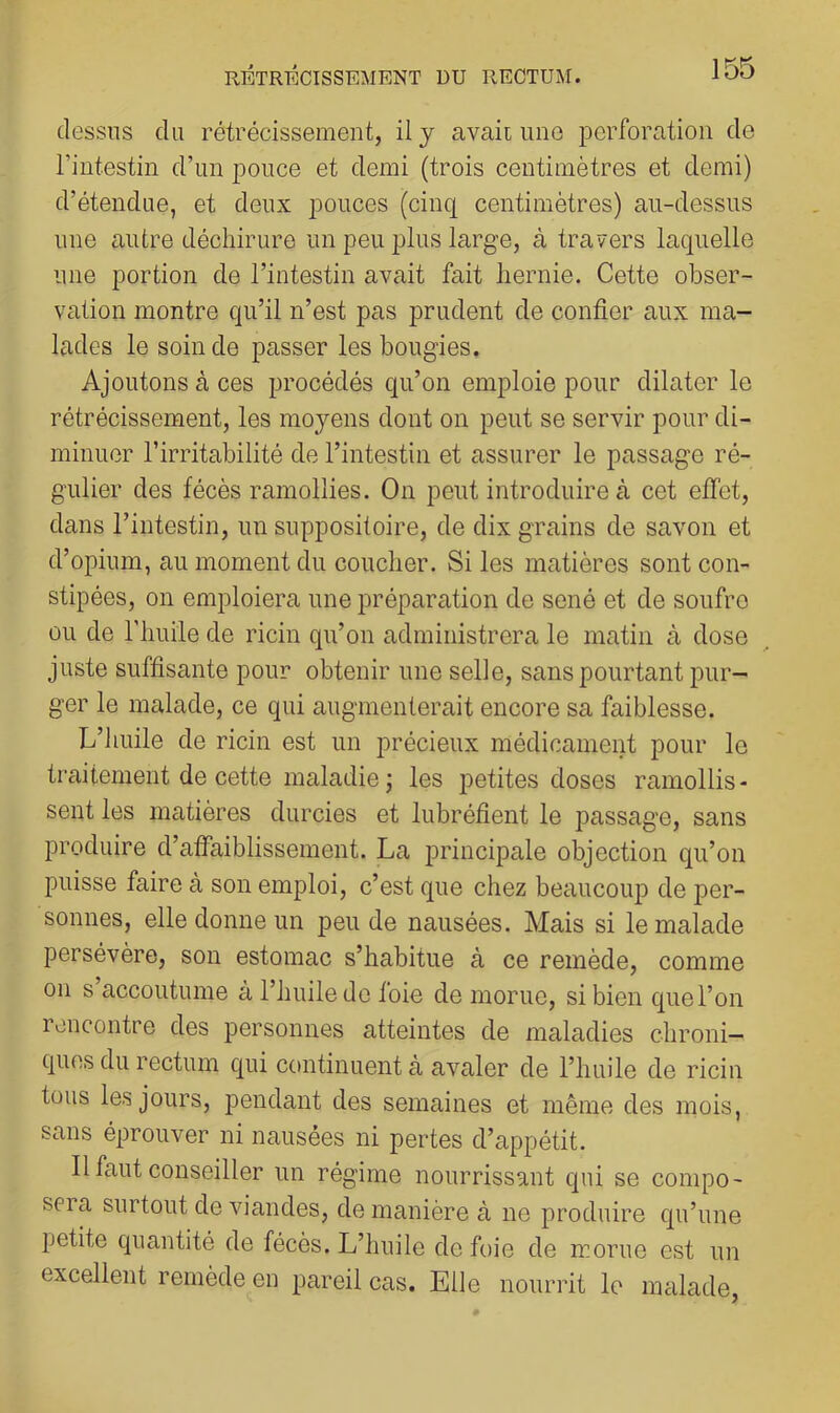 dessus du rétrécissementj il y avait une perforation de l’intestin d’un pouce et demi (trois centimètres et demi) d’étendue, et deux pouces (cinq centimètres) au-dessus une autre déchirure un peu plus large, à travers laquelle une portion de l’intestin avait fait hernie. Cette obser- vation montre qu’il n’est pas prudent de confier aux ma- lades le soin de passer les bougies. Ajoutons à ces procédés qu’on emploie pour dilater le rétrécissement, les moyens dont on peut se servir pour di- minuer l’irritabilité de l’intestin et assurer le passage ré- gulier des fécès ramollies. On peut introduire à cet elfet, dans l’intestin, un suppositoire, de dix grains de savon et d’opium, au moment du coucher. Si les matières sont con- stipées, on emploiera une préparation de séné et de soufre ou de l'huile de ricin qu’on administrera le matin à dose juste suffisante pour obtenir une selle, sans pourtant pur- ger le malade, ce qui augmenterait encore sa faiblesse. L’huile de ricin est un précieux médicament pour le traitement de cette maladie ; les petites doses ramollis- sent les matières durcies et lubréfient le passage, sans produire d’afiaiblissement. La principale objection qu’on puisse faire à son emploi, c’est que chez beaucoup de per- sonnes, elle donne un peu de nausées. Mais si le malade persévère, son estomac s’habitue à ce remède, comme on s accoutume à l’huile de foie de morue, si bien que l’on rencontre des personnes atteintes de maladies chroni- ques du rectum qui continuent à avaler de l’huile de ricin tous les jours, pendant des semaines et même des mois, sans éprouver ni nausées ni pertes d’appétit. Il faut conseiller un régime nourrissant qui se compo- seia surtout de viandes, de manière à ne produire qu’une petite quantité de fécès. L’huile de foie de morue est un excellent remède en pareil cas. Elle nourrit le malade,