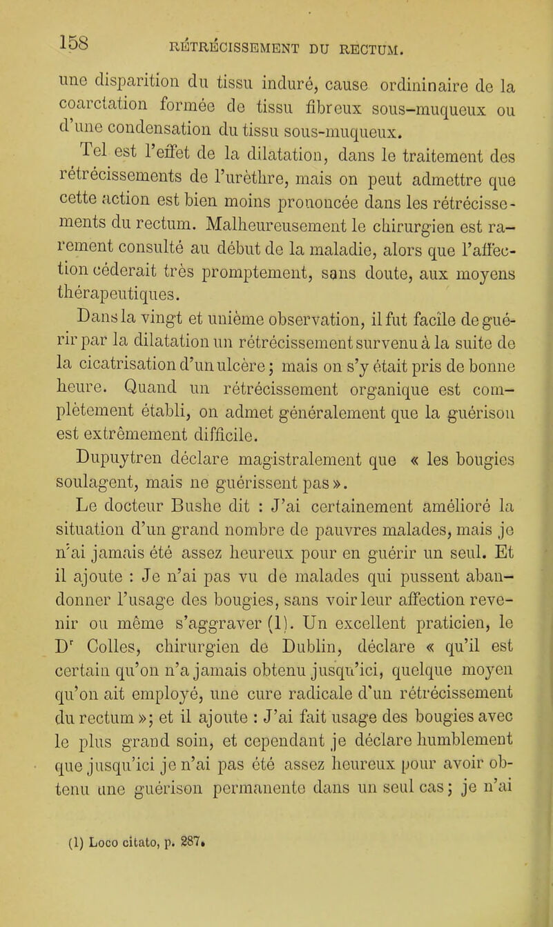imo disparition du tissu induré, cause ordininaire de la coarctation formée de tissu fibreux sous-muqueux ou d une condensation du tissu sous-muqueux. Tel est 1 eifet de la dilatation, dans le traitement des rétrécissements de l’urètlire, mais on peut admettre que cette action est bien moins prononcée dans les rétrécisse- ments du rectum. Malheureusement le chirurgien est ra- rement consulté au début de la maladie, alors que l’affec- tion céderait très promptement, sans doute, aux moyens thérapeutiques. Dans la vingt et unième observation, il fut facile de gué- rir par la dilatation un rétrécissement survenu à la suite de la cicatrisation d’un ulcère ; mais on s’y était pris de bonne heure. Quand un rétrécissement organique est com- plètement établi, on admet généralement que la guérison est extrêmement difficile. Dupuytren déclare magistralement que « les bougies soulagent, mais ne guérissent pas ». Le docteur Bushe dit : J’ai certainement amélioré la situation d’un grand nombre de pauvres malades, mais je n'ai jamais été assez heureux pour en guérir un seul. Et il ajoute : Je n’ai pas vu de malades qui pussent aban- donner l’iisage des bougies, sans voir leur affection reve- nir ou même s’aggraver (1). Un excellent praticien, le D' Colles, chirurgien de Dublin, déclare « qu’il est certain qu’on n’a jamais obtenu jusqu’ici, quelque moyen qu’on ait employé, une cure radicale d'un rétrécissement du rectum »; et il ajoute : J’ai fait usage des bougies avec le plus grand soin, et cependant je déclare humblement que jusqu’ici je n’ai pas été assez heureux pour avoir ob- tenu une guérison permanente dans un seul cas; je n’ai (1) Loco citato, p. 287*