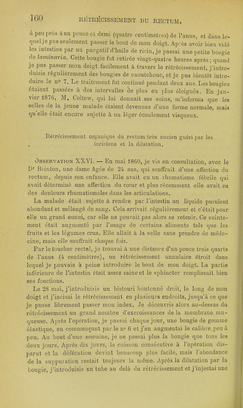 H peu près à un pouce ot demi (rpiatre centimètres) de l’anus, et dans le- fjuelje pus seulement passer le bout de mon doigt. Après avoir bien vidé les intestins par un purgatif d’huile de l’icin, je passai une petite bougie de laminaria. Cette bougie fut retirée vingt-quatre heures après ; quand je pus passer mon doigt facilement à travers le rétrécissement, j’iutrc- duisis régulièrement des bougies de caoutchouc, et je pus bientôt intro- duire le n» 7, Le traitement fut continué pendant deux ans. Les bougies étaient passées à des intervalles de plus en plus éloignés. En jan- vier 1876, M. Coltew. qui lui donnait ses soins, m’informa que les selles de la jeune malade étaient devenues d’une forme normale, mais qu elle était encore sujette à un léger écoulement visqueux. Rétrécissement organique du rectum très ancien guéri par les. . incisions et la dilatation. Observation XXVI. — En mai 1860, je vis en consultation, avec le D>' Brinton, une dame âgée de 24 ans, qui souffrait d’une affection du rectum, depuis son enfance. Elle avait eu un rhumatisme fébrile c[ui avait déterminé une affection du cœur et plus récemment elle avait eu des douleurs rhumatismales dans les articulations. La malade était sujette à rendre par l’intestin un liquide purulent abondant et mélangé de sang. Cela arrivait régulièrement et c’était pour elle un grand ennui, car elle ne pouvait pas alors se retenir. Ce suinte- ment était augmenté par l’usage de certains aliments tels que les fruits et les légumes crus. Elle allait à la selle sans prendre de méde- cine, mais elle souffrait chaque fois. Par le toucher rectal, je trouvai à une distance d’un pouce trois quarts de l'anus (4 centimètres), un rétrécissement annulaire étroit dans lequel je pouvais à peine introduire le bout de mon doigt. La partie inférieure de l’intestin était assez saine et le sphincter remplissait bien ses fonctions. Le 28 mai, j’introduisis un bistouri boutonné droit, le long de mon doigt et j’incisai le rétrécissement en plusieurs endroits, jusqu’à ce que je pusse librement passer mon index. Je découvris alors au-dessus du rétrécissement un grand nombre d’excroissances de la membrane mu- queuse. Après l’opération, je passai chaque jour, une bougie de gomme élastique, en commençant parle n» 6 et j’en augmentai le calibre,peu à peu. Au bout d’une semaine, je ne passai plus la bougie que tous les deux jours. Après dix jours, la cuisson consécutive à l’opération dis- parut et la défécation devint beaucoup plus facile, mais l’abondance de la suppuiation restait toujours la même. Après la dilatation par la bougie, j’introduisis un tube au delà du rétrécissement et j’injectai une