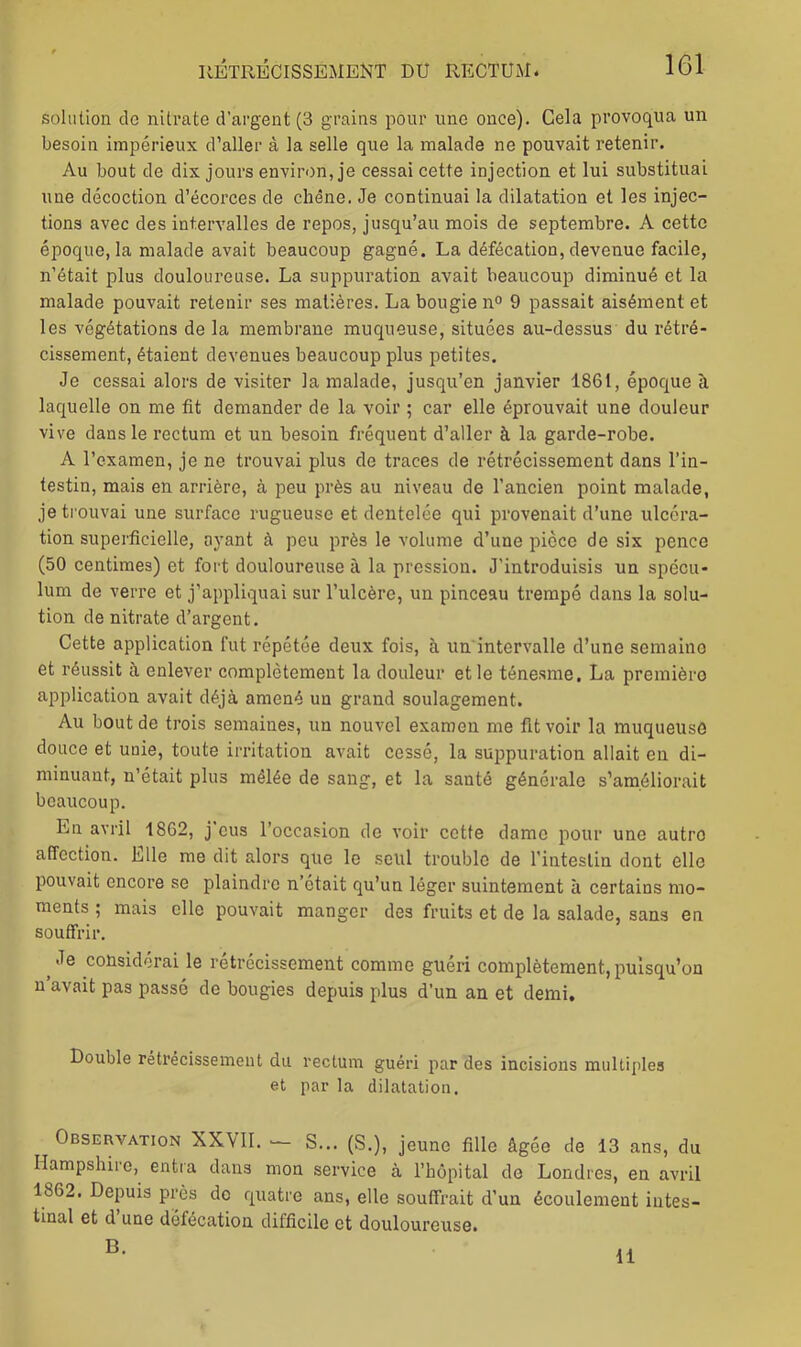 solution de nitrate d’argent (3 grains pour une once). Cela provoqua un besoin impérieux d’aller à la selle que la malade ne pouvait retenir. Au bout de dix jours environ, je cessai cette injection et lui substituai une décoction d’écorces de chêne. Je continuai la dilatation et les injec- tions avec des intervalles de repos, jusqu’au mois de septembre. A cette époque, la malade avait beaucoup gagné. La défécation, devenue facile, n’était plus douloureuse. La suppuration avait beaucoup diminué et la malade pouvait retenir ses matières. La bougie n<> 9 passait aisément et les végétations de la membrane muqueuse, situées au-dessus du rétré- cissement, étaient devenues beaucoup plus petites. Je cessai alors de visiter la malade, jusqu’en janvier 1861, époque à laquelle on me fit demander de la voir ; car elle éprouvait une douleur vive dans le rectum et un besoin fréquent d’aller à la garde-robe. A l’examen, je ne trouvai plus de traces de rétrécissement dans l’in- testin, mais en arrière, à peu près au niveau de l’ancien point malade, je trouvai une surface rugueuse et dentelée qui provenait d’une ulcéra- tion superficielle, ayant à peu près le volume d’une pièce de six pence (50 centimes) et fort douloureuse à la pression. J’introduisis un spécu- lum de verre et j’appliquai sur l’ulcère, un pinceau trempé dans la solu- tion de nitrate d’argent. Cette application fut répétée deux fois, à un intervalle d’une semaine et réussit à enlever complètement la douleur et le ténesme. La première application avait déjà amené un grand soulagement. Au bout de trois semaines, un nouvel examen me fit voir la muqueuse douce et unie, toute irritation avait cessé, la suppuration allait en di- minuant, n’était plus mêlée de sang, et la santé générale s’améliorait beaucoup. En avril 1862, j eus l’occasion de voir cotte dame pour une autre affection. Elle me dit alors que le seul trouble de l’intestin dont elle pouvait encore se plaindre n’était qu’un léger suintement à certains mo- ments ; mais elle pouvait manger des fruits et de la salade, sans en soutfi’ir. ^ Je considérai le rétrécissement comme guéri complètement, puisqu’on u avait pas passé de bougies depuis plus d’un an et demi. Double rétrécissement du rectum guéri par des incisions multiples et par la dilatation. Observation XXVII. S... (S.), jeune fille âgée de 13 ans, du Hampshire, entra dans mon service à l’hôpital do Londres, en avril 1862. Depuis près de rjuatre ans, elle souffrait d’un écoulement intes- tinal et d une défécation difficile et douloureuse. B. 11