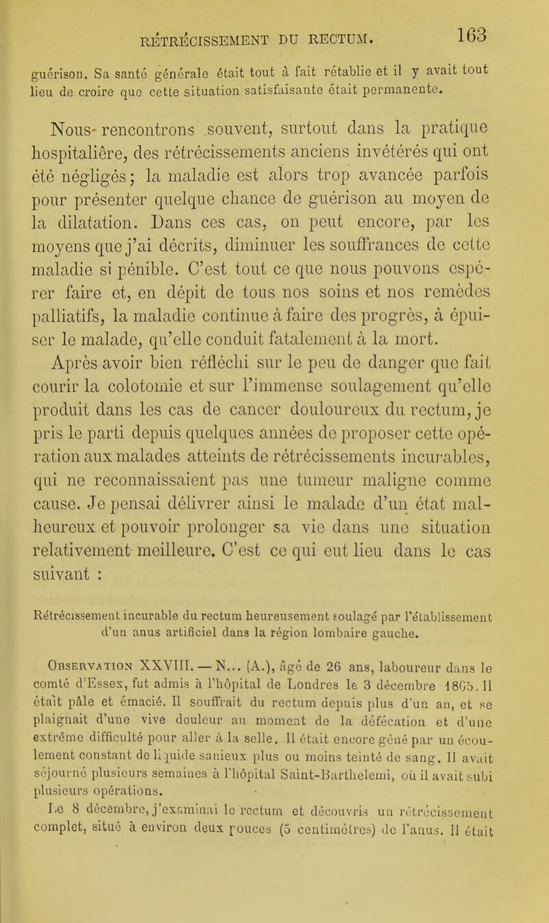 guérison. Sa santé générale était tout â fait rétablie et il y avait tout lieu de croire que cette situation satisfaisante était permanente. Nous- rencontrons souvent, surtout dans la pratique hospitalière, des rétrécissements anciens invétérés qui ont été négligés; la maladie est alors trop avancée parfois pour présenter quelque chance de guérison au moyen de la dilatation. Dans ces cas, on peut encore, par les moyens que j’ai décrits, diminuer les souffrances de cette maladie si pénible. C’est tout ce que nous pouvons espé- rer faire et, en dépit de tous nos soins et nos remèdes palliatifs, la maladie continue à faire des progrès, à épui- ser le malade, qu’elle conduit fatalement à la mort. Après avoir bien réfléchi sur le peu de danger que fait courir la colotomie et sur l’immense soulagement qu’elle produit dans les cas de cancer douloureux du rectum, je pris le parti depuis quelques années de proposer cette opé- ration aux malades atteints de rétrécissements incur-ables, qui ne reconnaissaient pas une tumeur maligne comme cause, dépensai délivrer ainsi le malade d’un état mal- heureux et pouvoir prolonger sa vie dans une situation relativement meilleure. C’est ce qui eut lieu dans le cas suivant : Rétrécissement incurable du rectum heureusement soulagé par l’établissement d’un anus artificiel dans la région lombaire gauche. Observation XXVIII. — N... (A.), âgé de 26 ans, laboureur dans le comté d’Essex, fut admis à l’hôpital de Londres le 3 décembre I8G5. Il était pâle et émacié. Il souffrait du rectum depuis plus d’un an, et se plaignait d’une vive douleur au moment de la défécation et d’une extrême difficulté pour aller à la selle. Il était encore gêné par un écou- lement constant de liquide sanieux plus ou moins teinté do sang. Il avait séjourné plusieurs semaines à riiôpital Saint-Barthelemi, où il avait subi plusieurs opérations. Le 8 décembre, j’oxf.minai le rectum et découvris un rétrécissement complot, situé à environ deux pouces (5 contimétres) de l’anus. 11 était