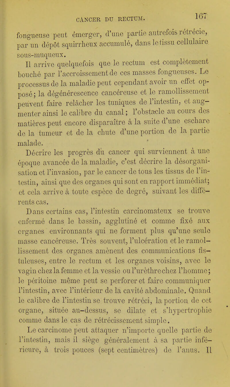 fongueuse peut émerger, d’une partie autrefois rétrécie, par un dépôt squirrheux accumulé, dans le tissu cellulaire sous-muqueux. Il arrive quelquefois que le rectum est complètement bouché par l’accroissement de ces masses fongueuses. Le processus de la maladie peut cependant avoir un elFet op- posé; la dégénérescence cancéreuse et le ramollissement peuvent faire relâcher les tuniques de 1 intestin, et aug- menter ainsi le calibre du canal ; 1 obstaule au cours des matières peut encore disparaître à la suite d’une eschare de la tumeur et de la chute d’une portion de la partie malade. Décrire les progrès dû cancer qui surviennent à une époque avancée de la maladie, c’est décrire la désorgani- sation et l’invasion, par le cancer de tous les tissus de l’in- testin, ainsi que des organes qui sont en rapport immédiat; et cela arrive à toute espèce de degré, suivant les diffé- rents cas. Dans certains cas, l’intestin carcinomateux se trouve enfermé dans le bassin, agglutiné et comme fixé aux organes environnants qui ne forment plus qu’une seule masse cancéreuse. Très souvent, l’ulcération et le ramol- lissement des organes amènent des communications fis- tuleuses, entre le rectum et les organes voisins, avec le vagin chez la femme et la vessie ou l’urèthre chez l’homme; le péritoine même peut se perforer et faire communiquer l’intestin, avec l’intérieur de la cavité abdominale. Quand le calibre de l’intestin se trouve rétréci, la portion de cet organe, située au-dessus, se dilate et s’hypertrophie comme dans le cas de rétrécissement simple. Le carcinome peut attaquer n’importe quelle partie de l’intestin, mais il siège généralement à sa partie infé- rieure, à trois pouces (sept centimètres) de l’anus. Il