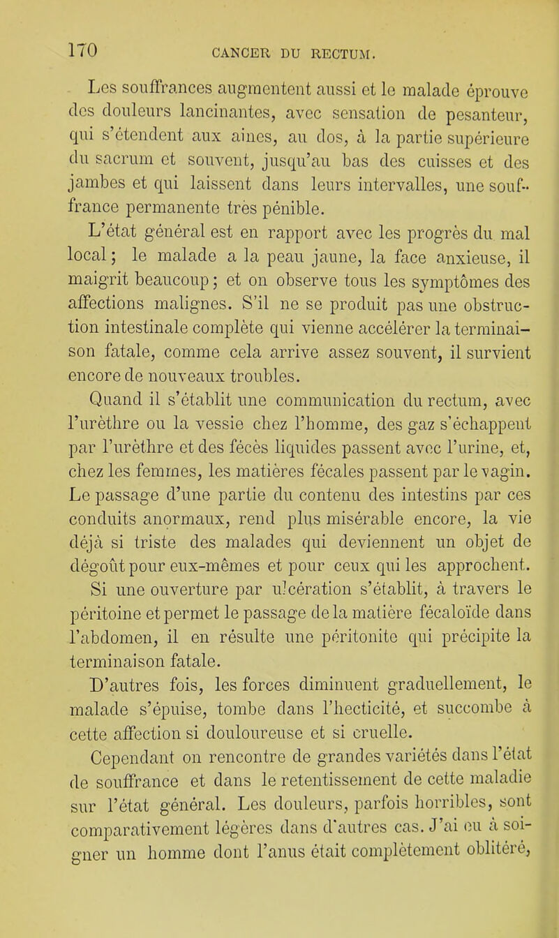 Les souffrances aug-raentent aussi et le malade éprouve des douleurs lancinantes, avec sensation de pesanteur, qui s’étendent aux aines, au dos, à la partie supérieure du sacrum et souvent, jusqu’au bas des cuisses et des jambes et qui laissent dans leurs intervalles, une souf- france permanente très pénible. L’état général est en rapport avec les progrès du mal local ; le malade a la peau jaune, la face anxieuse, il maigrit beaucoup ; et on observe tous les symptômes des affections malignes. S’il ne se produit pas une obstruc- tion intestinale complète qui vienne accélérer la terminai- son fatale, comme cela arrive assez souvent, il survient encore de nouveaux troubles. Quand il s’établit une communication du rectum, avec l’urètlire ou la vessie chez l’homme, des gaz s’échappent par l’urèthre et des fécès liquides passent avec l’urine, et, chez les femmes, les matières fécales passent par le vagin. Le passage d’une partie du contenu des intestins par ces conduits anormaux, rend plus misérable encore, la vie déjà si triste des malades qui deviennent un objet de dégoût pour eux-mêmes et pour ceux qui les approchent. Si une ouverture par ulcération s’établit, à travers le péritoine et permet le passage delà matière fécaloïde dans l’abdomen, il en résulte une péritonite qui précipite la terminaison fatale. D’autres fois, les forces diminuent graduellement, le malade s’épuise, tombe dans l’hecticité, et succombe à cette affection si douloureuse et si cruelle. Cependant on rencontre de grandes variétés dans l’état de souffrance et dans le retentissement de cette maladie sur l’état général. Les douleurs, parfois horribles, sont comparativement légères dans d’autres cas. J’ai ou à soi- gner un homme dont l’anus était complètement oblitéré.