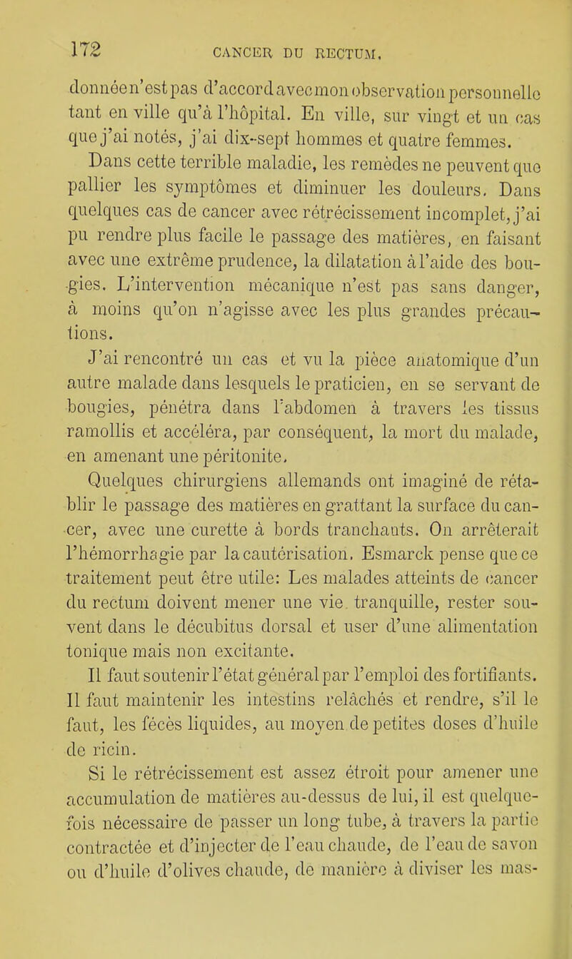 donnéen’estioas d’accordavecmonobservation porsoimelio tant en ville qu’à l’hôpital. En ville, sur vingt et un cas que j’ai notés, j’ai dix-sept hommes et quatre femmes. Dans cette terrible maladie, les remèdes ne peuvent que pallier les symptômes et diminuer les douleurs, Dans quelques cas de cancer avec rétrécissement incomplet, j’ai pu rendre plus facile le passage des matières, en faisant avec une extrême prudence, la dilatation à l’aide des bou- gies. L’intervention mécanique n’est pas sans danger, à moins qu’on n’agisse avec les plus grandes précau- tions. J’ai rencontré un cas et vu la pièce anatomique d’un autre malade dans lesquels le praticien, en se servant de bougies, pénétra dans l'abdomen à travers les tissus ramollis et accéléra, par conséquent, la mort du malade, en amenant une péritonite. Quelques chirurgiens allemands ont imaginé de réta- blir le passage des matières en grattant la surface du can- •cer, avec une curette à bords tranchants. On arrêterait l’hémorrhagie par la cautérisation. Esmarck pense que ce traitement peut être utile: Les malades atteints de cancer du rectum doivent mener une vie. tranquille, rester sou- vent dans le décubitus dorsal et user d’une alimentation tonique mais non excitante. Il faut soutenir l’état général par l’emploi des fortifiants. Il faut maintenir les intestins relâchés et rendre, s’il le faut, les fécès liquides, au moyen de petites doses d’huile de ricin. Si le rétrécissement est assez étroit pour amener une accumulation de matières au-dessus de lui, il est quelque- fois nécessaire de passer un long tube, à travers la partie contractée et d’injecter de l’eau chaude, de l’eau de savon ou d’huile d’olives chaude, de manière à diviser les mas-