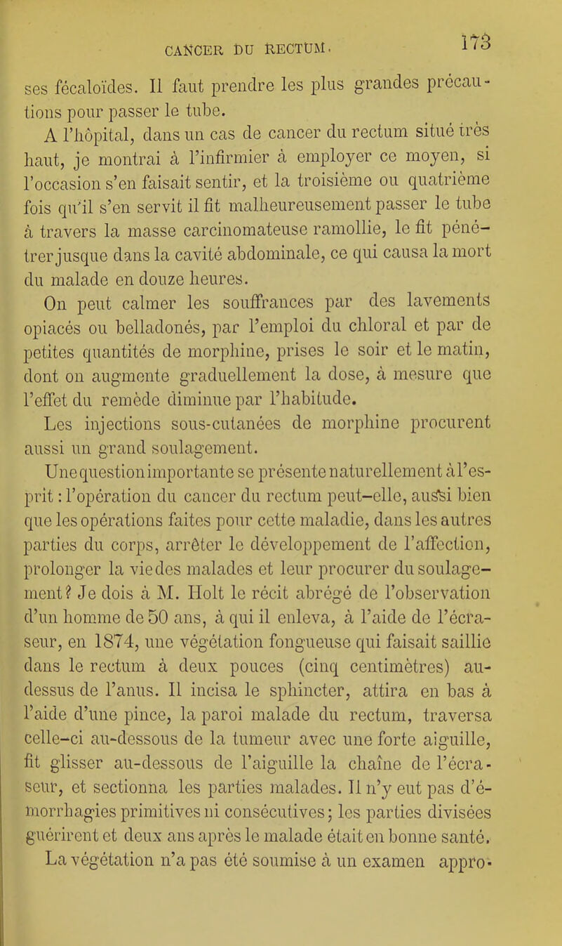 ses fécaloïdes. Il faut prendre les plus grandes prccaU” lions pour passer le tuloe. A riiôpital, dans un cas de cancer du rectum situé très haut, je montrai à l’infirmier cà employer ce moyen, si l’occasion s’en faisait sentir, et la troisième ou quatrième fois qu'il s’en servit il fit malheureusement passer le tube à travers la masse carcinomateuse ramollie, le fit péné- trer jusque dans la cavité abdominale, ce qui causa la mort du malade en douze heures. On peut calmer les souffrances par des lavements opiacés ou belladonés, par l’emploi du chloral et par de petites quantités de morphine, prises le soir et le matin, dont on augmente graduellement la dose, à mesure que l’effet du remède diminue par l’habitude. Les injections sous-cutanées de morphine procurent aussi un grand soulagement. Unequestionimportante se présente naturellement àl’es- prit : l’opération du cancer du rectum peut-elle, au^i bien que les opérations faites pour cette maladie, dans les autres parties du corps, arrêter le développement de l’affection, prolonger la vie des malades et leur procurer du soulage- ment? Je dois cà M. Ilolt le récit abrégé de l’observation d’un homme de 50 cuns, à qui il enleva, à l’aide de l’écra- seur, en 1874, une végétation fongueuse qui faisait saillie dans le rectum à deux pouces (cinq centimètres) au- dessus de l’anus. Il incisa le sphincter, attira en bas à l’aide d’une pince, la paroi malade du rectum, traversa celle-ci tiu-dessous de la tumeur avec une forte aiguille, fit glisser au-dessous de l’aiguille la chaîne de l’écra- seur, et sectionna les parties malades. 11 n’y eut pas d’é- morrhagies primitives ni consécutives; les parties divisées guérirent et deux ans après le malade était en bonne santé. La végétation n’a pas été soumise à un examen appro*
