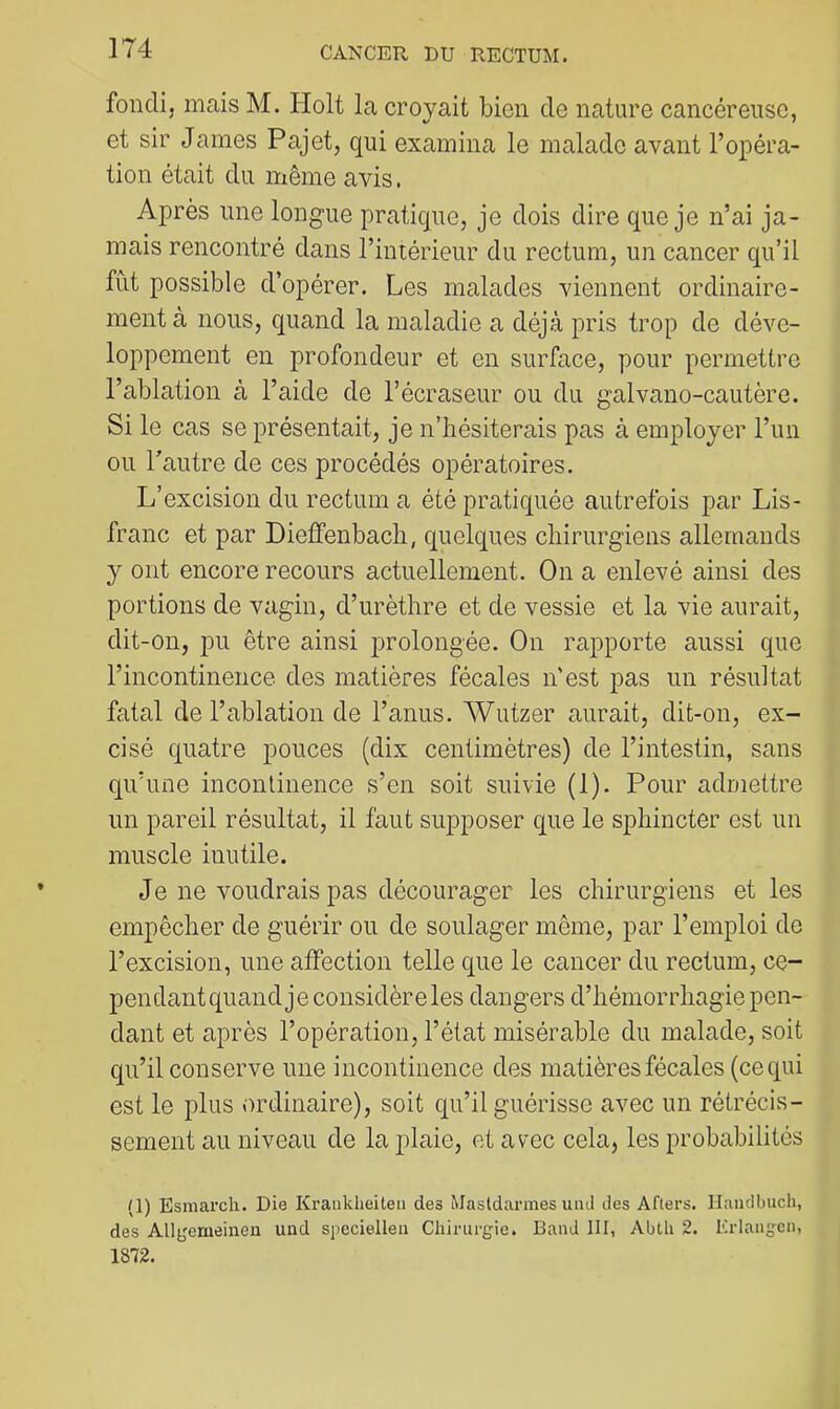 fondi, mais M. Holt la croyait bien de nature cancéreuse, et sir James Pajet, qui examina le malade avant l’opéra- tion était du même avis. Après une longue pratique, je dois dire que je n’ai ja- mais rencontré dans l’intérieur du rectum, un cancer qu’il fut possible d’opérer. Les malades viennent ordinaire- ment à nous, quand la maladie a déjà pris trop de déve- loppement en profondeur et en surface, pour permettre l’ablation à l’aide de l’écraseur ou du galvano-cautère. Si le cas se présentait, je n’hésiterais pas à employer l’un ou Tautre de ces procédés opératoires. L’excision du rectum a été pratiquée autrefois par Lis- franc et par Dieffenbach, quelques chirurgiens allemands y ont encore recours actuellement. On a enlevé ainsi des portions de vagin, d’urèthre et de vessie et la vie aurait, dit-on, pu être ainsi prolongée. On rapporte aussi que l’incontinence des matières fécales n'est pas un résultat fatal de l’ablation de l’anus. AVutzer aurait, dit-on, ex- cisé quatre pouces (dix centimètres) de l’intestin, sans qu’une inconlinence s’en soit suivie (1). Pour admettre un pareil résultat, il faut supposer que le sphincter est un muscle inutile. Je ne voudrais pas décourager les chirurgiens et les empêcher de guérir ou de soulager même, par l’emploi de l’excision, une affection telle que le cancer du rectum, ce- pendant quand j e considère les dangers d’hémorrhagie pen- dant et après l’opération, l’état misérable du malade, soit qu’il conserve une incontinence des matières fécales (ce qui est le plus ordinaire), soit qu’il guérisse avec un rétrécis- sement au niveau de la plaie, et avec cela, les probabilités (1) Esmarch. Die Kranklieiteii des Masldarmes uiul des Afters. Haiulbuch, des Allgeriieinen und spccielleu Chirurgie. Band III, Abth 2. Krlangcn, 1872.