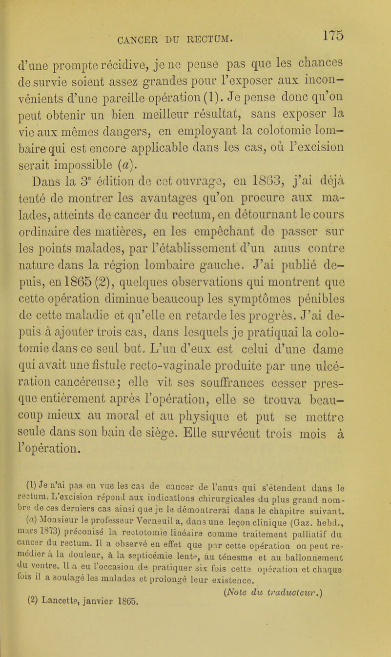 d’une prompte récidive, je ne pense pas que les chances de survie soient assez grandes pour l’exposer aux incon- vénients d’une pareille opération (1). Je pense donc qu’on peut obtenir un bien meilleur résultat, sans exposer la vie aux mêmes dangers, en employant la colotomie lom- baire qui est encore applicable dans les cas, où l’excision serait impossible {a). Dans la 3° édition de cet ouvrage, on 18G3, j’ai déjà tenté de montrer les avantages qu’on procure aux ma- lades, atteints de cancer du rectum, en détournant le cours ordinaire des matières, en les empêchant de passer sur les points malades, par l’établissement d’un anus contre nature dans la région lombaire gauche. J’ai publié de- puis, en 1865 (2), quelques observations qui montrent que cette opération diminue beaucoup les symptômes pénibles de cette maladie et qu’elle en retarde les progrès. J’ai de- puis à ajouter trois cas, dans lesquels je pratiquai la colo- tomie dans ce seul but. L’un d’eux est celui d’une dame qui avait une fistule recto-vaginale produite par une ulcé- ration cancéreuse; elle vit ses sou/Trances cesser pres- que entièrement après l’opération, elle se trouva beau- coup mieux au moral et au physique et put se mettre seule dans son bain de siège. Elle survécut trois mois à l’opération. (l)Jen’al pas en vue les cas de caiicei- de l’anus qui s’étendent dans le lectum. L excision répond aux indications chirurg'icales du plus grand nom- bre de ces derniers cas ainsi que je le démontrerai dans le chapitre suivant. (a) Monsieur le professeur Verneuil a, dans une leçon clinique (Gaz. hebd., mais 1S73) préconisé la rectotomie linéaire comme traitement palliatif du c.mcei du rectum. Il a observé en effet que par cette opération on peut re- médier à la douleur, à la septicémie lente, àu ténesme et au ballonnement du ventre. U a eu 1 occasion de pratiquer six fois cette opération et chaque fois il a soulagé les malades et prolongé leur existence. {Note du traducteur.) (2) Lancette, janvier 1865.