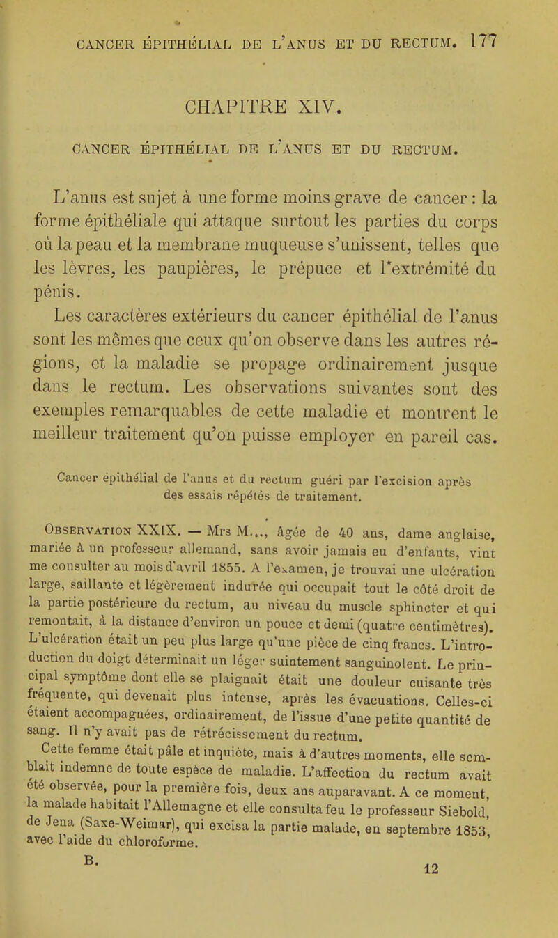 CHAPITRE XIV. CANCER ÉPITHÉLIAL DE l'aNUS ET DU RECTUM. L’anus est sujet à une forme moins grave de cancer : la forme épithéliale qui attaque surtout les parties du corps où la peau et la membrane muqueuse s’unissent, telles que les lèvres, les paupières, le prépuce et Textrémité du pénis. Les caractères extérieurs du cancer épithélial de l’anus sont les mêmes que ceux qu’on observe dans les autres ré- gions, et la maladie se propage ordinairement jusque dans le rectum. Les observations suivantes sont des exemples remarquables de cette maladie et momrent le meilleur traitement qu’on puisse employer en pareil cas. Cancer épithélial de l’anus et du rectum guéri par l'excision après des essais répétés de traitement. Observation XXIX. — Mrs M..., âgée de 40 ans, dame anglaise, mariée à un professeur aDeraaud, sans avoir jamais eu d’enfants, vint me consulter au mois d'avril 1855. A re.'.amen, je trouvai une ulcération large, saillante et légèrement indurée qui occupait tout le côté droit de la paitie postérieure du rectum, au nivèau du muscle sphincter et qui remontait, à la distance d’environ un pouce et demi (quatre centimètres). L’ulcération était un peu plus large qu’une pièce de cinq francs. L’intro- duction du doigt déterminait un léger suintement sanguinolent. Le prin- cipal symptôme dont elle se plaignait était une douleur cuisante très fréquente, qui devenait plus intense, après les évacuations. Celles-ci étaient accompapées, ordinairement, de l’issue d’une petite quantité de sang. Il n y avait pas de rétrécissement du rectum. Cette femme était pâle et inquiète, mais à d’autres moments, elle sem- blait indemne de toute espèce de maladie. L’affection du rectum avait été observée, pour la première fois, deux ans auparavant. A ce moment, a malade habitait l’Allemagne et elle consulta feu le professeur Siebold, de Jena (Saxe-Weimar), qui excisa la partie malade, en septembre 1853* avec l’aide du chloroforme. ’ B. 12