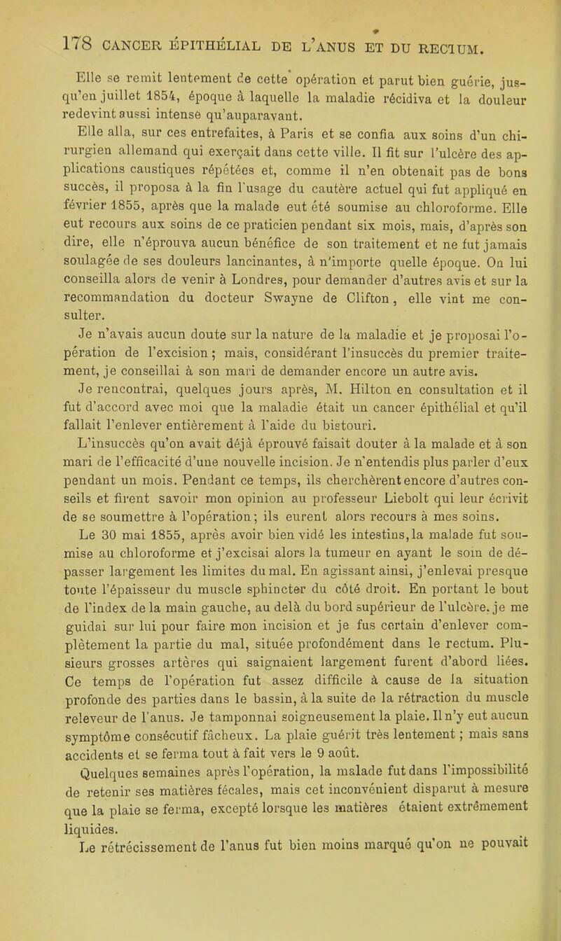 Elle se remit lentement de cette opération et parut bien guérie, jus- qu’en juillet 1854, époque à laquelle la maladie récidiva et la douleur redevint aussi intense qu’auparavant. Elle alla, sur ces entrefaites, à Paris et se confia aux soins d’un chi- rurgien allemand qui exerçait dans cette ville. 11 fit sur l’ulcère des ap- plications caustiques répétées et, comme il n’en obtenait pas de bons succès, il proposa à la fin l'usage du cautère actuel qui fut appliqué en février 1855, après que la malade eut été soumise au chloroforme. Elle eut recours aux soins de ce praticien pendant six mois, mais, d’après son dire, elle n’éprouva aucun bénéfice de son traitement et ne fut jamais soulagée de ses douleurs lancinantes, â n'importe quelle époque. On lui conseilla alors de venir à Londres, pour demander d’autres avis et sur la recommandation du docteur Swayne de Clifton, elle vint me con- sulter. Je n’avais aucun doute sur la nature de la maladie et je proposai l’o- pération de l’excision ; mais, considérant l’insuccès du premier traite- ment, je conseillai à son mari de demander encore un autre avis. Je rencontrai, quelques jours après, M. Hilton en consultation et il fut d’accord avec moi que la maladie était un cancer épithélial et qu’il fallait l’enlever entièrement à l'aide du bistouri. L’insuccès qu’on avait déjà éprouvé faisait douter à la malade et à son mari de l’efficacité d’une nouvelle incision. Je n’entendis plus parler d’eux pendant un mois. Pendant ce temps, ils cherchèrent encore d’autres con- seils et firent savoir mon opinion au professeur Liebolt qui leur écrivit de se soumettre à l’opération; ils eurent alors recours à mes soins. Le 30 mai 1855, après avoir bien vidé les intestins, la malade fut sou- mise au chloroforme et j’excisai alors la tumeur en ayant le soin de dé- passer largement les limites du mal. En agissant ainsi, j’enlevai presque toute l’épaisseur du muscle sphincter du côté droit. En portant le bout de l'index de la main gauche, au delà du bord supérieur de l’ulcère, je me guidai sur lui pour faire mon incision et je fus certain d’enlever com- plètement la partie du mal, située profondément dans le rectum. Plu- sieurs grosses artères qui saignaient largement furent d’abord liées. Ce temps de l’opération fut assez difficile à cause de la situation profonde des parties dans le bassin, â la suite de la rétraction du muscle releveur de l’anus. Je tamponnai soigneusement la plaie. Il n’y eut aucun symptôme consécutif fâcheux. La plaie guérit très lentement ; mais sans accidents et se ferma tout à fait vers le 9 août. Quelques semaines après l’opération, la malade fut dans l’impossibilité de retenir ses matières fécales, mais cet inconvénient disparut à mesure que la plaie se ferma, excepté lorsque les matières étaient extrêmement liquides. Le rétrécissement de l’anus fut bien moins marqué qu on ne pouvait