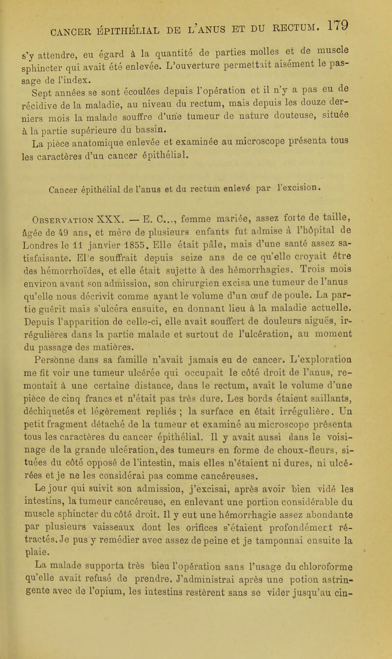 s’y attendre, eu égard à la quantité de parties molles et de muscle sphincter qui avait été enlevée. L’ouverture permettait aisément le pas- sage de l’index. Sept années se sont écoulées depuis l’opération et il n’y a pas eu de récidive de la maladie, au niveau du rectum, mais depuis les douze der- niers mois la malade souffre d une tumeur de nature douteuse, située à la partie supérieure du bassin. La pièce anatomique enlevée et examinée au microscope présenta tous les caractères d’un cancer épithélial. Cancer épithélial de l’anus et du rectum enlevé par l’excision. Observation XXX. — E. C..., femme mariée, assez forte de taille, âgée de 49 ans, et mère de plusieurs enfants fut admise à l’hôpital de Londres le 11 janvier 1855. Elle était pâle, mais d’une santé assez sa- tisfaisante. El'e souffrait depuis seize ans de ce quelle croyait être des hémorrhoïdes, et elle était sujette à des hémorrhagies. Trois mois environ avant .son admission, son chirurgien excisa une tumeur de l’anus qu’elle nous décrivit comme ayant le volume d’un œuf de poule. La par- tie guérit mais s’ulcéra ensuite, en donnant lieu à la maladie actuelle. Depuis l’apparition de cello-ci, elle avait souffert de douleurs aiguës, ir- régulières dans la partie malade et surtout de l’ulcération, au moment du passage des matières. Personne dans sa famille n’avait jamais eu de cancer. L’exploration me fit voir une tumeur ulcérée qui occupait le côté droit de l’anus, re- montait à une certaine distance, dans le rectum, avait le volume d’une pièce de cinq francs et n’était pas très dure. Les bords étaient saillants, déchiquetés et légèrement repliés ; la surface en était irrégulière. Un petit fragment détaché de la tumeur et examiné au microscope présenta tous les caractères du cancer épithélial. 11 y avait aussi dans le voisi- nage de la grande ulcération, des tumeurs en forme de choux-fleurs, si- tuées du côté opposé de l’intestin, mais elles n’étaient ni dures, ni ulcé- rées et je ne les considérai pas comme cancéreuses. Le jour qui suivit son admission, j’excisai, après avoir bien vidé les intestins, la tumeur cancéreuse, en enlevant une portion considérable du muscle sphincter du côté droit. Il y eut une hémorrhagie assez abondante par plusieurs vaisseaux dont les orifices s’étaient profondémert ré- tractés. Je pus y remédier avec assez de peine et je tamponnai ensuite la plaie. La malade supporta très bien l’opération sans l’usage du chloroforme qu’elle avait refusé de prendre. J’administrai après une potion astrin- gente avec de l’opium, les intestins restèrent sans se vider jusqu’au cin-