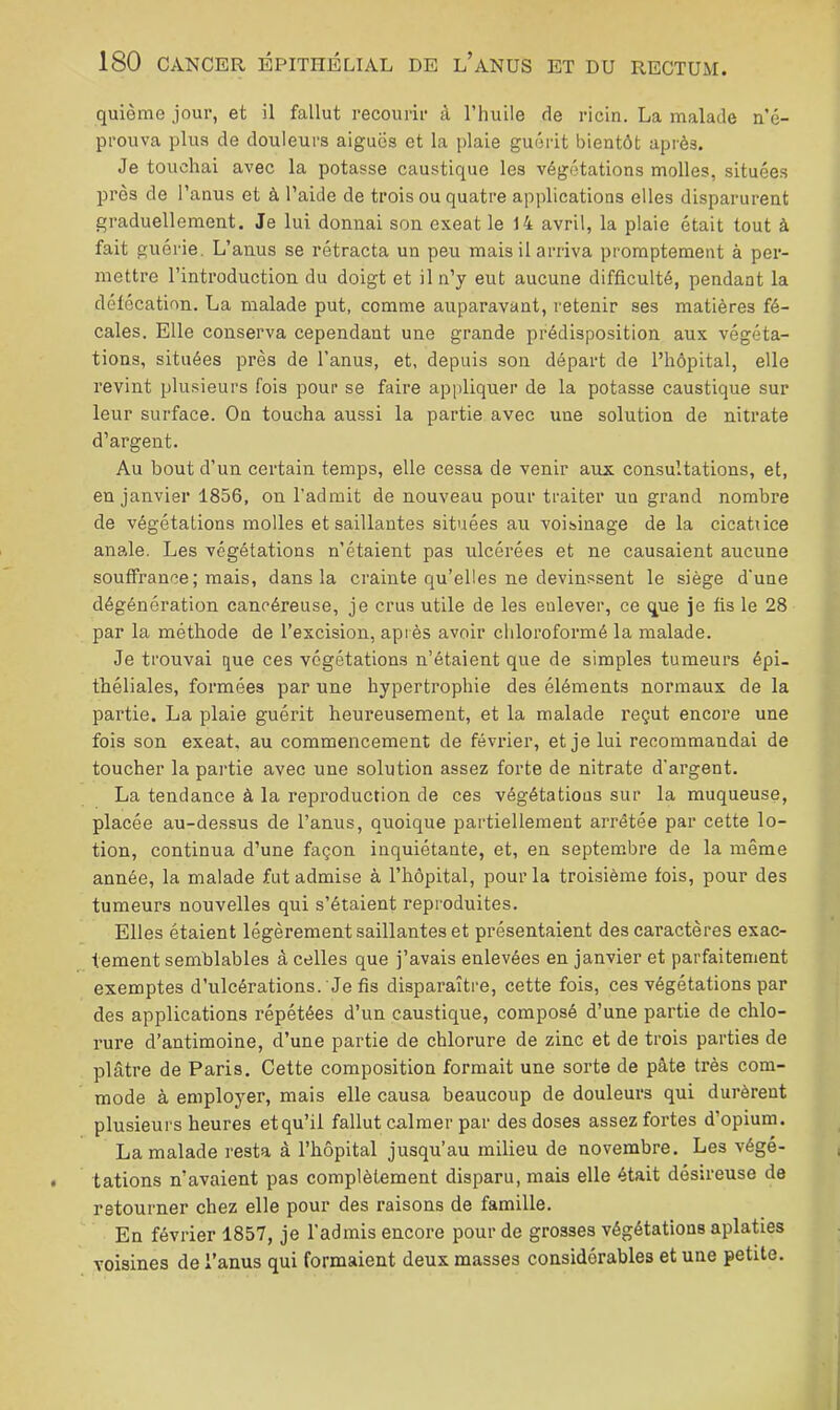 quième jour, et il fallut recourir à l’huile de ricin. La malade n’é- prouva plus de douleurs aiguës et la plaie guérit bientôt après. Je touchai avec la potasse caustique les végétations molles, situées près de l’anus et à l’aide de trois ou quatre applications elles disparurent graduellement. Je lui donnai son exeat le 14 avril, la plaie était tout à fait guérie. L’anus se rétracta un peu mais il arriva promptement à per- mettre l’introduction du doigt et il n’y eut aucune difficulté, pendant la défécation. La malade put, comme auparavant, retenir ses matières fé- cales. Elle conserva cependant une grande prédisposition aux végéta- tions, situées près de l’anus, et, depuis son départ de l’hôpital, elle revint plusieurs fois pour se faire appliquer de la potasse caustique sur leur surface. On toucha aussi la partie avec une solution de nitrate d’argent. Au bout d’un certain temps, elle cessa de venir aux consultations, et, en janvier 1856, on l’admit de nouveau pour traiter un grand nombre de végétations molles et saillantes situées au voisinage de la cicatiice anale. Les végétations n’étaient pas ulcérées et ne causaient aucune souffrance; mais, dans la crainte qu’elles ne devinssent le siège d'une dégénération cancéreuse, je crus utile de les enlever, ce que je fis le 28 par la méthode de l’excision, après avoir chloroformé la malade. Je trouvai que ces végétations n’étaient que de simples tumeurs épi- théliales, formées par une hypertrophie des éléments normaux de la partie. La plaie guérit heureusement, et la malade x’eçut encore une fois son exeat. au commencement de février, et je lui recommandai de toucher la partie avec une solution assez forte de nitrate d’argent. La tendance à la reproduction de ces végétations sur la muqueuse, placée au-dessus de l’anus, quoique partiellement arrêtée par cette lo- tion, continua d’une façon inquiétante, et, en septembre de la même année, la malade fut admise à l’hôpital, pour la troisième fois, pour des tumeurs nouvelles qui s’étaient reproduites. Elles étaient légèrement saillantes et présentaient des caractères exac- tement semblables à celles que j’avais enlevées en janvier et parfaitement exemptes d’ulcérations. Je fis disparaître, cette fois, ces végétations par des applications répétées d’un caustique, composé d’une partie de chlo- rure d’antimoine, d’une partie de chlorure de zinc et de trois parties de plâtre de Paris, Cette composition formait une sorte de pâte très com- mode à employer, mais elle causa beaucoup de douleurs qui durèrent plusieurs heures et qu’il fallut calmer par des doses assez fortes d’opium. La malade resta à l’hôpital jusqu’au milieu de novembre. Les végé- tations n’avaient pas complètement disparu, mais elle était désireuse de retourner chez elle pour des raisons de famille. En février 1857, je l’admis encore pour de grosses végétations aplaties voisines de l’anus qui formaient deux masses considérables et une petite.