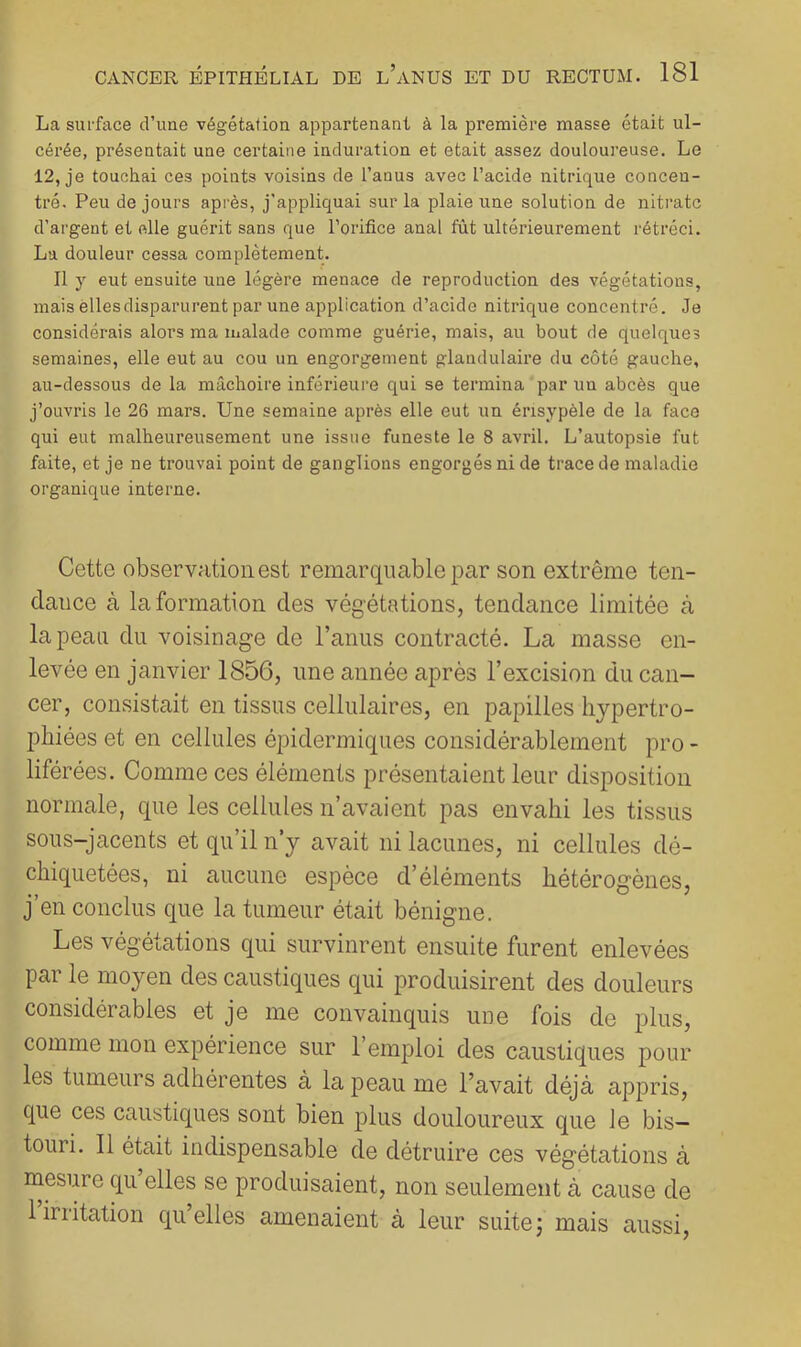 La surface d’une végétation appartenant à la première masse était ul- cérée, présentait une certaine induration et était assez douloureuse. Le 12, je touchai ces points voisins de l’anus avec l’acide nitrique concen- tré. Peu de jours après, j'appliquai sur la plaie une solution de nitrate d’argent et elle guérit sans que l’orifice anal fût ultérieurement rétréci. La douleur cessa complètement. Il y eut ensuite une légère menace de reproduction des végétations, mais elles disparurent par une application d’acide nitrique concentré. Je considérais alors ma malade comme guérie, mais, au bout de quelques semaines, elle eut au cou un engorgement glandulaire du côté gauche, au-dessous de la mâchoire inférieure qui se termina par un abcès que j’ouvris le 26 mars. Une semaine après elle eut un érisypèle de la face qui eut malheureusement une issue funeste le 8 avril. L’autopsie fut faite, et je ne trouvai point de ganglions engorgés ni de trace de maladie organique interne. Cette observation est remarquable par son extrême ten- dance à la formation des végétations, tendance limitée à la peau du voisinage de l’anus contracté. La masse en- levée en janvier 1856, une année après l’excision du can- cer, consistait en tissus cellulaires, en papilles hypertro- phiées et en cellules épidermiques considérablement pro - liférées. Comme ces éléments présentaient leur disposition normale, que les cellules n’avaient pas envahi les tissus sous-jacents et qu’il n’y avait ni lacunes, ni cellules dé- chiquetées, ni aucune espèce d’éléments hétérogènes, j’en conclus que la tumeur était bénigne. Les végétations qui survinrent ensuite furent enlevées par le moyen des caustiques qui produisirent des douleurs considérables et je me convainquis une fois de plus, comme mon expérience sur l’emploi des caustiques pour les tumeurs adhérentes à la peau me l’avait déjà appris, que ces caustiques sont bien plus douloureux que le bis- touri. 11 était indispensable de détruire ces végétations à mesure qii elles se produisaient, non seulement à cause de liriitation quelles amenaient à leur suitej mais aussi.