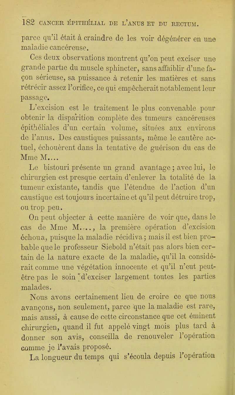 parce qu’il était à craindre de les voir dégénérer en une maladie cancéreuse. Ces deux observations montrent qu’on peut exciser une grande partie du muscle sphincter, sans affaiblir d’une fa- çon sérieuse, sa puissance à retenir les. matières et sans rétrécir assez l’orifice, ce qui empêcherait notablement leur passage. L’excision est le traitement le plus convenable pour obtenir la disparition complète des tumeurs cancéreuses épithéliales d’un certain volume, situées aux environs de l’anus. Des caustiques puissants, même le cautère ac- tuel, échouèrent dans la tentative de guérison du cas de Mme M.... Le bistouri présente un grand avantage ; avec lui, le chirurgien est presque certain d’enlever la totalité de la tumeur existante, tandis que l’étendue de l’action d’un caustique est toujours incertaine et qu’il peut détruire trop, ou trop peu. On peut objecter à cette manière de voir que, dans le cas de Mme M...., la première opération d’excision échoua, puisque la maladie récidiva ; mais il est bien pro- bable que le professeur Siebold n’était pas alors bien cer- tain de la nature exacte de la maladie, qu’il la considé- rait comme une végétation innocente et qu’il n’eut peut- être pas le soin M’exciser largement toutes les parties malades. Nous avons certainement lieu de croire ce que nous avançons, non seulement, parce que la maladie est rare, mais aussi, à cause de cette circonstance que cet éminent chirurgien, quand il fut appelé vingt mois plus tard à donner son avis, conseilla de renouveler l’opération comme je l’avais proposé. La longueur du temps qui s’écoula depuis l’opération