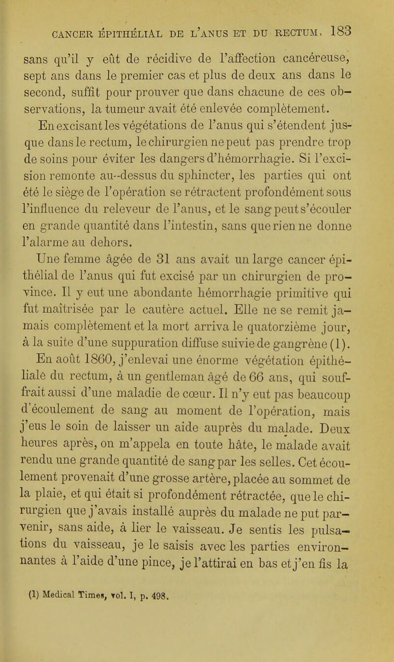sans qu’il y eût de récidive de l’affection cancéreuse, sept ans dans le premier cas et plus de deux ans dans le second, suffit pour prouver que dans chacune de ces ob- servations, la tumeur avait été enlevée complètement. En excisant les végétations de l’anus qui s’étendent jus- que dans le rectum, le chirurgien ne peut pas prendre trop de soins pour éviter les dangers d’hémorrhagie. Si l’exci- sion remonte au-dessus du sphincter, les parties qui ont été le siège de l’opération se rétractent profondément sous l’influence du releveur de l’anus, et le sang peut s’écouler en grande quantité dans l’intestin, sans que ri en ne donne l’alarme au dehors. Une femme âgée de 31 ans avait un large cancer épi- thélial de l’anus qui fut excisé par un cùirurgien de pro- vince. 11 y eut une abondante hémorrhagie primitive qui fut maîtrisée par le cautère actuel. Elle ne se remit ja- mais complètement et la mort arriva le quatorzième jour, à la suite d’une suppuration diffuse suivie de gangrène ( 1 ). En août 1860, j’enlevai une énorme végétation épithé- liale du rectum, à un gentleman âgé de 66 ans, qui souf- frait aussi d’une maladie de coeur. 11 n’y eut pas beaucoup d’écoulement de sang au moment de l’opération, mais j’eus le soin de laisser un aide auprès du malade. Deux heures après, on m’appela en toute hâte, le malade avait rendu une grande quantité de sang par les selles. Cet écou- lement provenait d’une grosse artère, placée au sommet de la plaie, et qui était si profondément rétractée, que le chi- rurgien que j’avais installé auprès du malade ne put par- venir, sans aide, à lier le vaisseau. Je sentis les pulsa- tions du vaisseau, je le saisis avec les parties environ- nantes à l’aide d’une pince, je l’attirai en bas et j’en fis la (1) Medical Time», Tol. I, p. 498.