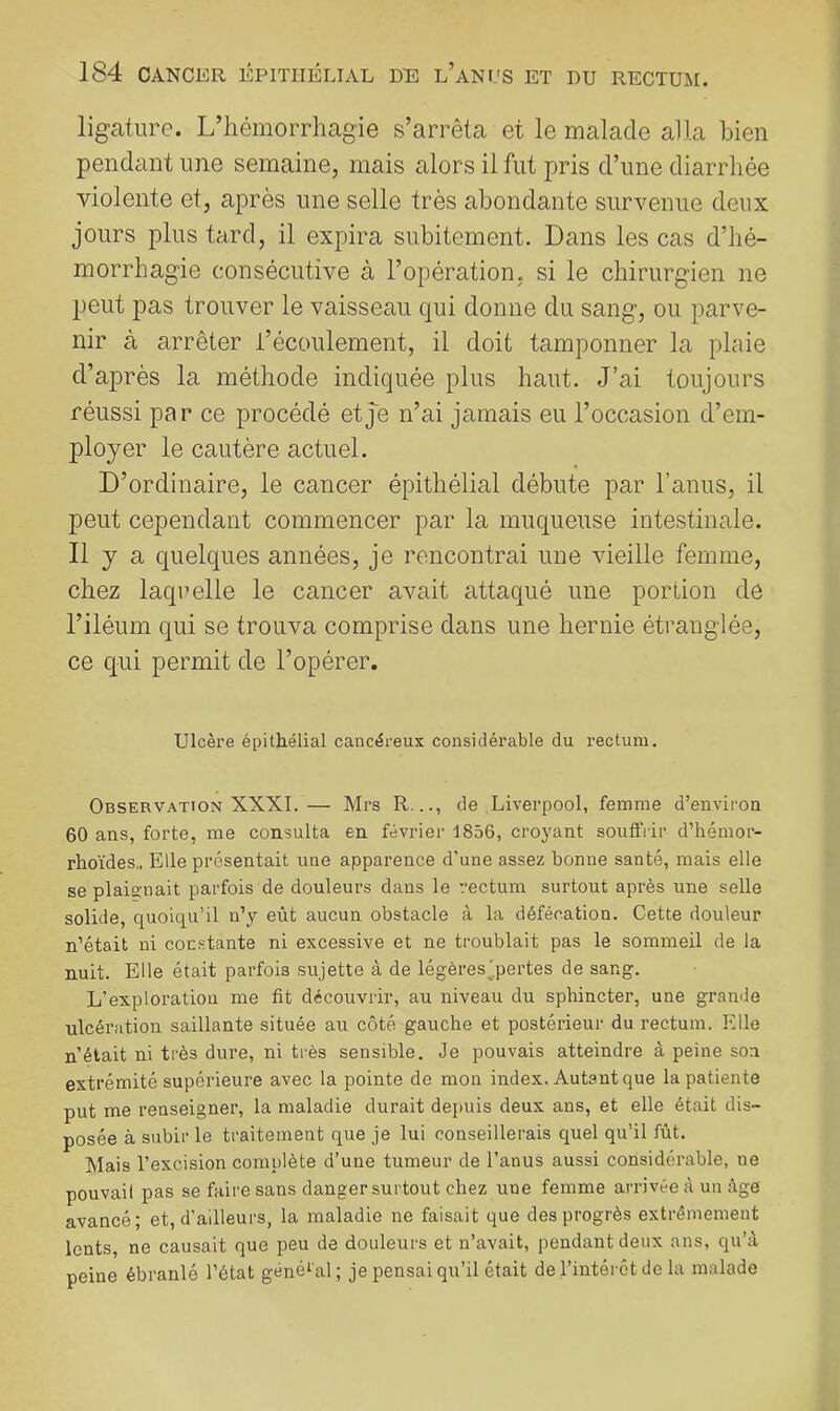 ligature. L’iiémorrhagie s’arrêta et le malade alla bien pendant une semaine, mais alors il fut pris d’une diarrhée violente et, après une selle très abondante survenue deux jours plus tard, il expira subitement. Dans les cas d’hé- morrhagie consécutive à l’opération, si le chirurgien ne peut pas trouver le vaisseau qui donne du sang, ou parve- nir à arrêter l’écoulement, il doit tamponner la plaie d’après la méthode indiquée plus haut. J’ai toujours réussi par ce procédé etj'e n’ai jamais eu l’occasion d’em- ployer le cautère actuel. D’ordinaire, le cancer épithélial débute par l’anus, il peut cependant commencer par la muqueuse intestinale. 11 y a quelques années, je rencontrai une vieille femme, chez laqrelle le cancer avait attaqué une portion de l’iléum qui se trouva comprise dans une hernie étranglée, ce qui permit de l’opérer. Ulcère épithélial cancéreux considérable du rectum. Observation XXXI.— Mrs R..., de Liverpool, femme d’environ 60 ans, forte, me consulta en février 1856, croj^ant souffrir d’hémor- rhoïdes,. Elle présentait une apparence d’une assez bonne santé, mais elle se plaignait parfois de douleurs dans le rectum surtout après une selle solide, quoiqu’il n’y eût aucun obstacle à la défécation. Cette douleur n’était ni constante ni excessive et ne troublait pas le sommeil de la nuit. Elle était parfois sujette à de légèresjpertes de sang. L’exploration me fit découvrir, au niveau du sphincter, une grande ulcération saillante située au côté gauche et postérieur du rectum. Elle n’était ni très dure, ni très sensible. Je pouvais atteindre à peine sou extrémité supérieure avec la pointe de mon index. Autant que la patiente put me renseigner, la maladie durait depuis deux ans, et elle était dis- posée à subir le traitement que je lui conseillerais quel qu’il fût. Mais l’excision complète d’une tumeur de l’anus aussi considérable, ne pouvail pas se faire sans danger surtout chez une femme arrivée à un âge avancé; et, d’ailleurs, la maladie ne faisait que des progrès extrêmement lents, ne causait que peu de douleurs et n’avait, pendant deux ans, qu’à peine ébranlé l’état général; je pensai qu’il était de l’intérêt de la malade