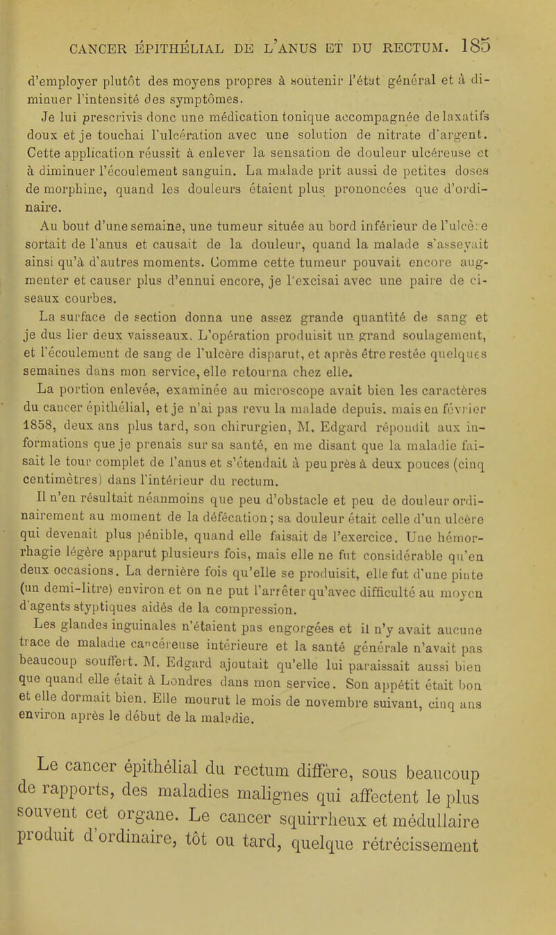 d’employer plutôt des moyens propres à soutenir l’état général et à di- minuer l’intensité des symptômes. Je lui prescrivis donc une médication tonique accompagnée de laxatifs doux et je touchai l'iilcération avec une solution de nitrate d'argent. Cette application réussit à enlever la sensation de douleur ulcéreuse et à diminuer l’écoulement sanguin. La malade prit aussi de petites doses de morphine, quand les douleurs étaient plus prononcées que d’ordi- naire. Au bout d’une semaine, une tumeur située au bord inférieur de l’ulcè: e sortait de l’anus et causait de la douteur, quand la malade s’asseyait ainsi qu’à d’autres moments. Comme cette tumeur pouvait encore aug- menter et causer plus d’ennui encore, je l'excisai avec une paire de ci- seaux courbes. La surface de section donna une assez grande quanfité de sang et je dus lier deux vaisseaux. L’opération produisit un grand .soulagement, et l’écoulement de sang de l’ulcère disparut, et après être restée quelques semaines dans mon service, elle retourna chez elle. La portion enlevée, examinée au microscope avait bien les caractères du cancer épithélial, et je n’ai pas revu la malade depuis, mais eu févi'ior 1858, deux ans plus tard, son chirurgien, hl, Edgard répoiulil aux in- formations que je prenais sur sa santé, en me disant que la maladie fai- sait le tour complet de l’anus et s’étendait à peu près à deux pouces (cinq centimètres) dans l’intérieur du rectum. Il n’en résultait néanmoins que peu d’obstacle et peu de douleur ordi- nairement au moment de la défécation; sa douleur était celle d’un ulcère qui devenait plus pénible, quand elle faisait de l’exercice. Une hémor- rhagie légère apparut plusieurs fois, mais elle ne fut considérable qu’en deux occasions, La dernière fois qu’elle se produisit, elle fut d’une pinte (un demi-litre) environ et on ne put l’arrêter qu’avec difficulté au moyen d agents styptiques aidés de la compression. Les glandes inguinales n étaient pas engorgees et il n’y avait aucune trace de maladie cancéreuse intérieure et la santé générale n’avait pas beaucoup souffert. M. Edgard ajoutait qu’elle lui paraissait aussi bien que quand elle était à Londres dans mon service. Son appétit était bon et elle dormait bien. Elle mourut le mois de novembre suivant, cinq ans environ après le début de la maladie. Le cancer épithélial du rectum diffère, sous beaucoup de rapports, des maladies malignes qui affectent le plus souvent cet organe. Le cancer squirrheux et médullaire produit d ordinaire, tôt ou tard, quelque rétrécissement