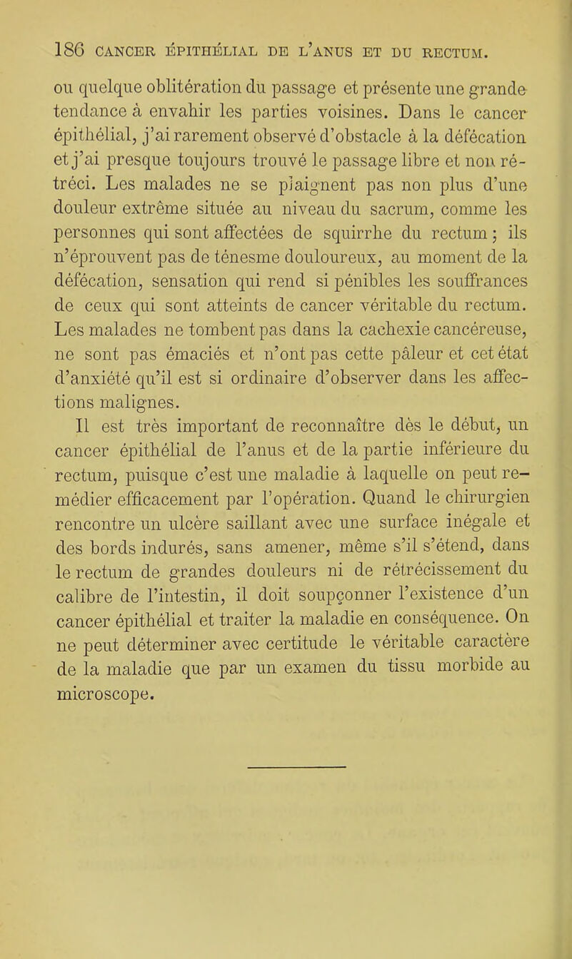 OU quelque oblitération du passage et présente une granclo tendance à envahir les parties voisines. Dans le cancer épithélial, j’ai rarement observé d’obstacle à la défécation et j’ai presque toujours trouvé le passage libre et non ré- tréci. Les malades ne se plaignent pas non plus d’une douleur extrême située au niveau du sacrum, comme les personnes qui sont affectées de squirrhe du rectum ; ils n’éprouvent pas de ténesme douloureux, au moment de la défécation, sensation qui rend si pénibles les souffrances de ceux qui sont atteints de cancer véritable du rectum. Les malades ne tombent pas dans la cachexie cancéreuse, ne sont pas émaciés et n’ont pas cette pâleur et cet état d’anxiété qu’il est si ordinaire d’observer dans les affec- tions malignes. Il est très important de reconnaître dès le début, un cancer épithélial de l’anus et de la partie inférieure du rectum, puisque c’est une maladie à laquelle on peut re- médier efficacement par l’opération. Quand le chirurgien rencontre un ulcère saillant avec une surface inégale et des bords indurés, sans amener, même s’il s’étend, dans le rectum de grandes douleurs ni de rétrécissement du calibre de l’intestin, il doit soupçonner l’existence d’un cancer épithélial et traiter la maladie en conséquence. On ne peut déterminer avec certitude le véritable caractère de la maladie que par un examen du tissu morbide au microscope.