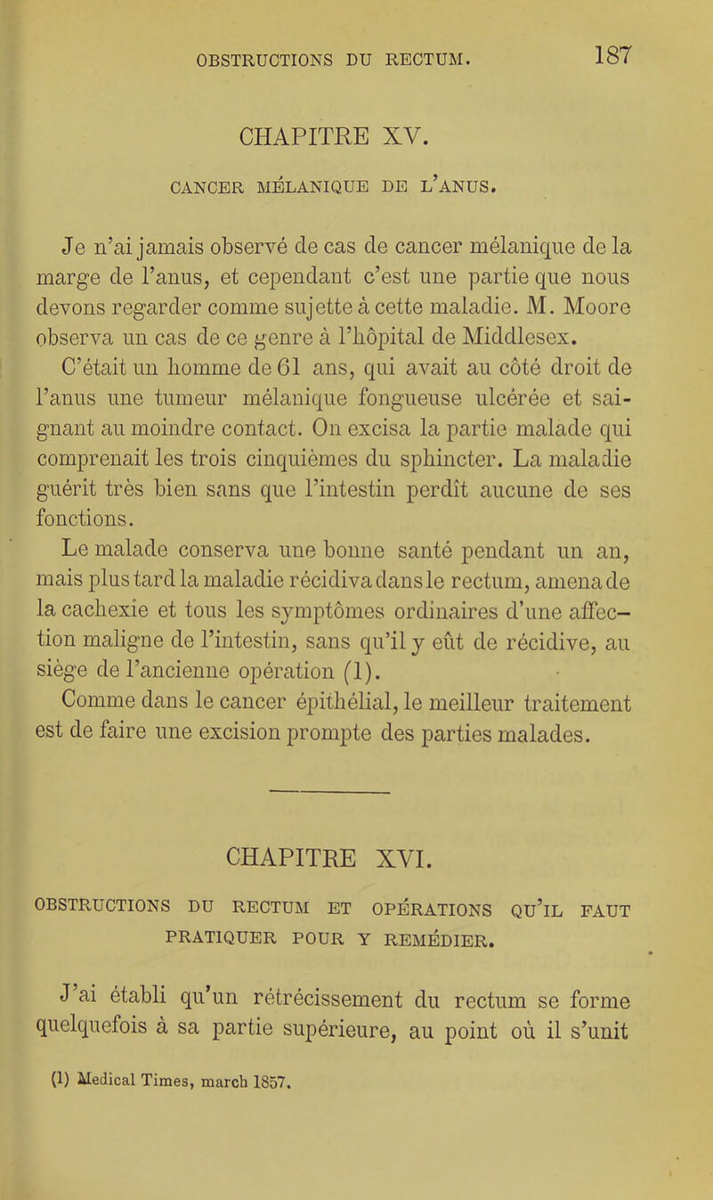 CHAPITRE XV. CANCER MELANIQUE DE l’aNUS. Je n’ai jamais observé de cas de cancer mélanique de la marge de l’anus, et cependant c’est une partie que nous devons regarder comme sujette à cette maladie. M. Moore observa un cas de ce genre à l’iiôpital de Middlesex. C’était un homme de 61 ans, qui avait au côté droit de l’anus une tumeur mélanique fongueuse ulcérée et sai- gnant au moindre contact. On excisa la partie malade qui comprenait les trois cinquièmes du sphincter. La maladie guérit très bien sans que l’intestin perdît aucune de ses fonctions. Le malade conserva une bonne santé pendant un an, mais plus tard la maladie récidiva dans le rectum, amena de la cachexie et tous les symptômes ordinaires d’une affec- tion maligne de l’intestin, sans qu’il y eût de récidive, au siège de l’ancienne opération (1). Comme dans le cancer éjDithélial, le meilleur traitement est de faire une excision prompte des parties malades. CHAPITRE XVI. OBSTRUCTIONS DU RECTUM ET OPÉRATIONS Qu’iL FAUT PRATIQUER POUR Y REMÉDIER. J ai établi qu’un rétrécissement du rectum se forme quelquefois à sa partie supérieure, au point où il s’unit (1) Medical Times, march 1857.