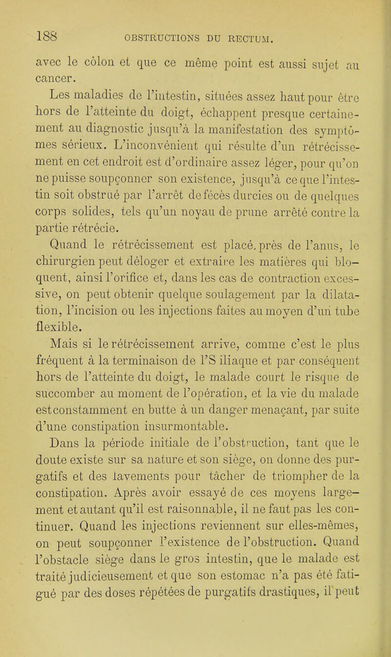 avec le côlon et que ce même point est aussi sujet au cancer. Les maladies de l’intestin, situées assez haut pour être hors de l’atteinte du doigt, échappent presque certaine- ment au diagnostic jusqu’à la manifestation des symptô- mes sérieux. L’inconvénient qui résulte d’un rétrécisse- ment en cet endroit est d’ordinaire assez léger, pour qu’on ne puisse soupçonner son existence, jusqu’à ce que l’intes- tin soit obstrué par l’arrêt defécès durcies ou de quelques corps solides, tels qu’un noyau de prune arrêté contre la partie rétrécie. Quand le rétrécissement est placé, près de l’anus, le chirurgien peut déloger et extraire les matières qui blo- quent, ainsi l’orifice et, dans les cas de contraction exces- sive, on peut obtenir quelque soulagement par la dilata- tion, l’incision ou les injections faites au moyen d’un tube flexible. Mais si le rétrécissement arrive, comme c’est le plus fréquent à la terminaison de l’S iliaque et par conséquent hors de l’atteinte du doigt, le malade court le risque de succomber au moment de l’opération, et la vie du malade est constamment en butte à un danger menaçant, par suite d’une constipation insurmontable. Dans la période initiale de l’obstruction, tant que le doute existe sur sa nature et son siège, on donne des pur- gatifs et des lavements pour tâcher de triompher de la constipation. Après avoir essayé de ces moyens large- ment et autant qu’il est raisonnable, il ne faut pas les con- tinuer. Quand les injections reviennent sur elles-mêmes, on peut soupçonner l’existence de l’obstruction. Quand l’obstacle siège dans le gros intestin, que le malade est traité judicieusement et que son estomac n’a pas été fati- gué par des doses répétées de purgatifs drastiques, if peut