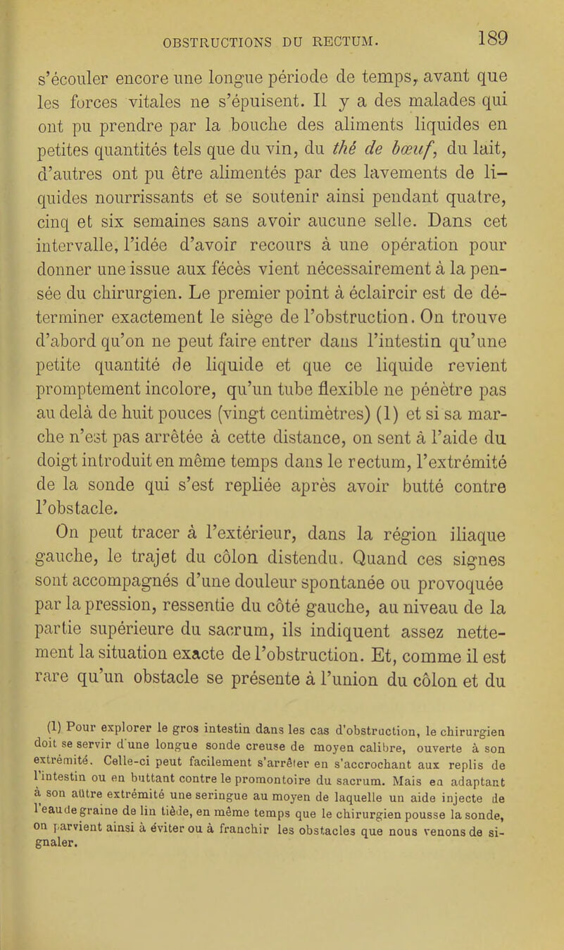 s’écouler encore une longue période de tempSy avant que les forces vitales ne s’épuisent. 11 y a des malades qui ont pu prendre par la bouche des aliments liquides en petites quantités tels que du vin, du thé de bœuf, du lait, d’autres ont pu être alimentés par des lavements de li- quides nourrissants et se soutenir ainsi pendant quatre, cinq et six semaines sans avoir aucune selle. Dans cet intervalle, l’idée d’avoir recours à une opération pour donner une issue aux fécès vient nécessairement à la pen- sée du chirurgien. Le premier point à éclaircir est de dé- terminer exactement le siège de l’obstruction. On trouve d’abord qu’on ne peut faire entrer dans l’intestin qu’une petite quantité de liquide et que ce liquide revient promptement incolore, qu’un tube flexible ne pénètre pas au delà de huit pouces (vingt centimètres) (1) et si sa mar- che n’est pas arrêtée à cette distance, on sent à l’aide du doigt introduit en même temps dans le rectum, l’extrémité de la sonde qui s’est repliée après avoir butté contre l’obstacle. On peut tracer à l’extérieur, dans la région iliaque gauche, le trajet du côlon distendu. Quand ces signes sont accompagnés d’une douleur spontanée ou provoquée par la pression, ressentie du côté gauche, au niveau de la partie supérieure du sacrum, ils indiquent assez nette- ment la situation exacte de l’obstruction. Et, comme il est rare qu’un obstacle se présente à l’union du côlon et du (1) Pour explorer le gros intestin dans les cas d’obstruction, le chirurgien doit se servir d une longue sonde creuse de moyen calibre, ouverte à son extrémité. Celle-ci peut facilement s’arrêter en s’accrochant aux replis de 1 intestin ou en buttant contre le promontoire du sacrum. Mais en adaptant à son autre extrémité une seringue au moyen de laquelle un aide injecte de 1 eaude graine de lin tiède, en même temps que le chirurgien pousse la sonde, on j.arvient ainsi à éviter ou à franchir les obstacles que nous venons de si- gnaler.