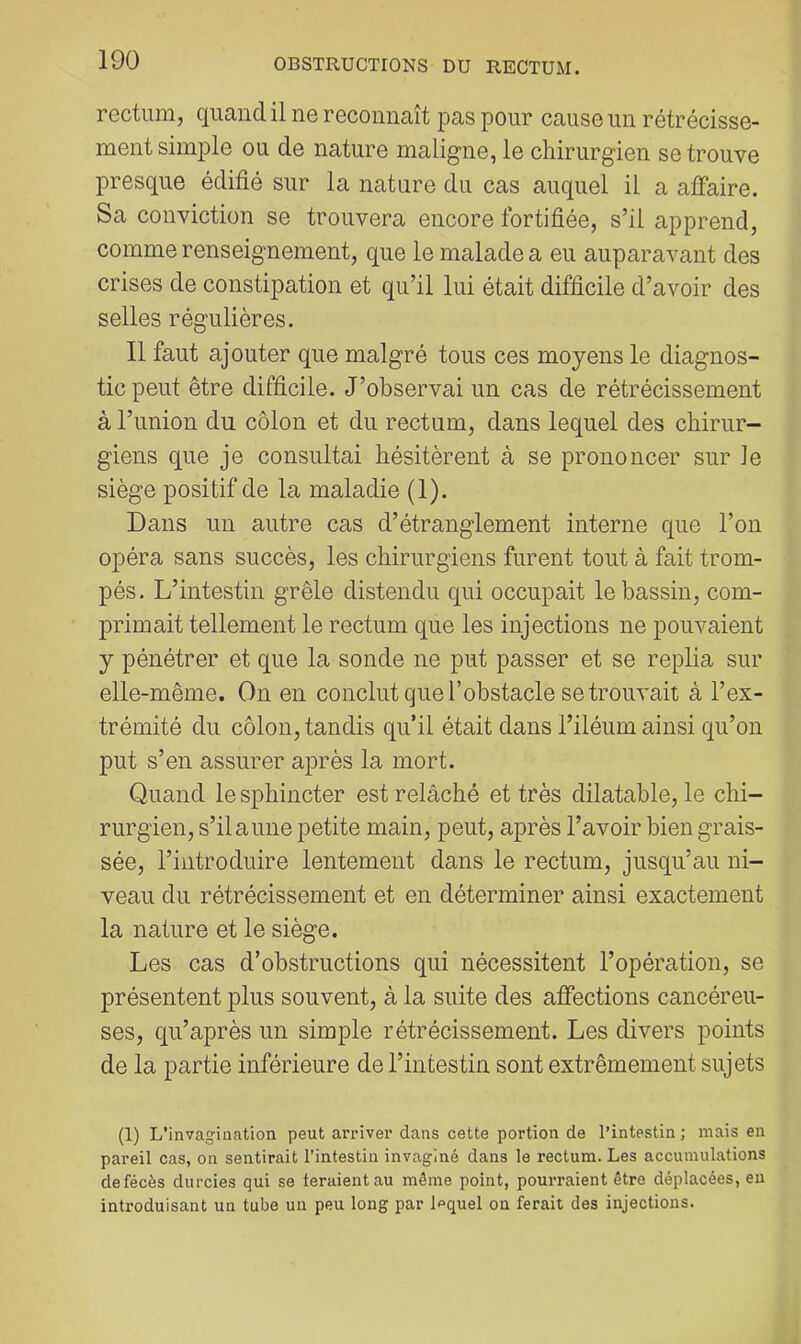 rectum, quand il ne reconnaît pas pour cause un rétrécisse- ment simple ou de nature maligne, le chirurgien se trouve presque édifié sur la nature du cas auquel il a affaire. Sa conviction se trouvera encore fortifiée, s’il apprend, comme renseignement, que le malade a eu auparavant des crises de constipation et qu’il lui était difficile d’avoir des selles régulières. 11 faut ajouter que malgré tous ces moyens le diagnos- tic peut être difficile. J’observai un cas de rétrécissement à l’union du côlon et du rectum, dans lequel des chirur- giens que je consultai hésitèrent à se prononcer sur le siège positif de la maladie (1). Dans un autre cas d’étranglement interne que l’on opéra sans succès, les chirurgiens furent tout à fait trom- pés. L’intestin grêle distendu qui occupait le bassin, com- primait tellement le rectum que les injections ne pouvaient y pénétrer et que la sonde ne put passer et se replia sur elle-même. On en conclut que l’obstacle se trouvait à l’ex- trémité du côlon, tandis qu’il était dans l’iléum ainsi qu’on put s’en assurer après la mort. Quand le sphincter est relâché et très dilatable, le chi- rurgien, s’il aune petite main, peut, après l’avoir bien grais- sée, l’introduire lentement dans le rectum, jusqu’au ni- veau du rétrécissement et en déterminer ainsi exactement la nature et le siège. Les cas d’obstructions qui nécessitent l’opération, se présentent plus souvent, à la suite des affections cancéreu- ses, qu’après un simple rétrécissement. Les divers points de la partie inférieure de l’intestin sont extrêmement sujets (1) L’invagiaation. peut arriver dans cette portion de l’intestin ; mais en pareil cas, on sentirait l’intestin invaginé dans le rectum. Les accumulations defécès durcies qui se teraientau même point, pourraient être déplacées, eu introduisant un tube un peu long par If>quel on ferait des injections.
