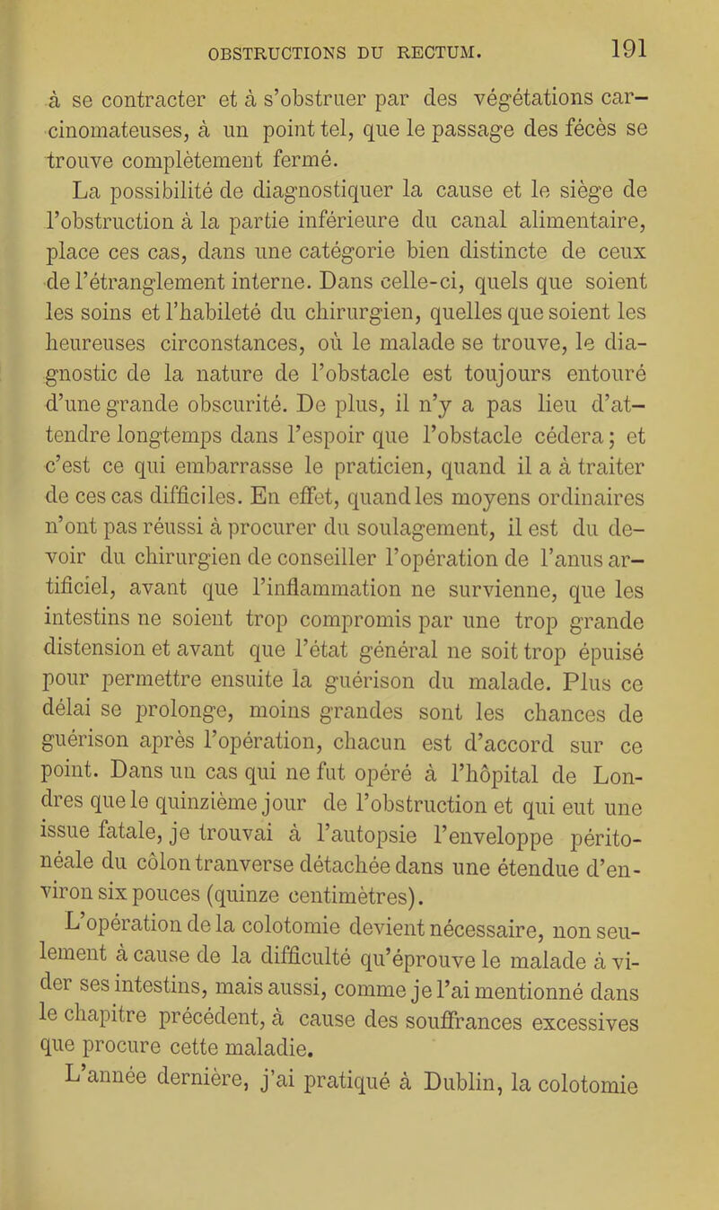 à se contracter et à s’obstruer par des végétations car- cinomateuses, à un point tel, que le passage des fécès se trouve complètement fermé. La possibilité de diagnostiquer la cause et le siège de l’obstruction à la partie inférieure du canal alimentaire, place ces cas, dans une catégorie bien distincte de ceux de l’étranglement interne. Dans celle-ci, quels que soient les soins et l’habileté du chirurgien, quelles que soient les heureuses circonstances, où le malade se trouve, le dia- gnostic de la nature de l’obstacle est toujours entouré d’une grande obscurité. De plus, il n’y a pas lieu d’at- tendre longtemps dans l’espoir que l’obstacle cédera ; et c’est ce qui embarrasse le praticien, quand il a à traiter de ces cas difficiles. En effet, quand les moyens ordinaires n’ont pas réussi à procurer du soulagement, il est du de- voir du chirurgien de conseiller l’opération de l’anus ar- tificiel, avant que l’inflammation ne survienne, que les intestins ne soient trop compromis par une trop grande distension et avant que l’état général ne soit trop épuisé pour permettre ensuite la guérison du malade. Plus ce délai se prolonge, moins grandes sont les chances de guérison après l’opération, chacun est d’accord sur ce point. Dans un cas qui ne fut opéré à l’hôpital de Lon- dres que le quinzième jour de l’obstruction et qui eut une issue fatale, je trouvai à l’autopsie l’enveloppe périto- néale du côlon tranverse détachée dans une étendue d’en- viron six pouces (quinze centimètres). L opération de la colotomie devient nécessaire, non seu- lement à cause de la difficulté qu’éprouve le malade à vi- der ses intestins, mais aussi, comme je l’ai mentionné dans le chapitre précédent, à cause des souffrances excessives que procure cette maladie. L’année dernière, j’ai pratiqué à Dublin, la colotomie