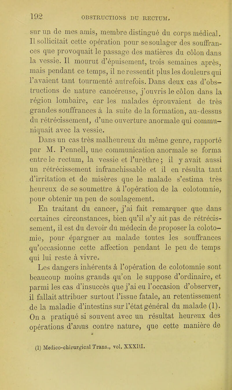 sur un de mes amis, membre distingué du corps médical. Il sollicitait cette opération pour se soulager des souffran- ces que provoquait le passage des matières du côlon dans la vessie. Il mourut d’épuisement, trois semaines après, mais pendant ce temps, il ne ressentit plus les douleurs qui l’avaient tant tourmenté autrefois. Dans deux cas d’obs- tructions de nature cancéreuse, j’ouvris le côlon dans la région lombaire, car les malades éprouvaient de très grandes souffrances à la suite de la formation, au-dessus du rétrécissement, d’une ouverture anormale qui commu- niquait avec la vessie. Dans un cas très malheureux du même genre, rapporté par M. Pennell, une communication anormale se forma entre le rectum, la vessie et l’urèthre ; il y avait aussi un rétrécissement infranchissable et il en résulta tant d’irritation et de misères que le malade s’estima très heureux de se soumettre à l’opération de la colotomnie, pour obtenir un peu de soulagement. En traitant du cancer, j’ai fait remarquer que dans certaines circonstances, bien qu’il n’y ait pas de rétrécis- sement, il est du devoir dû médecin de proposer la coloto- mie, pour épargner au malade toutes les souffrances qu’occasionne cette affection pendant le peu de temps qui lui reste à vivre. Les dangers inhérents à l’opération de colotomnie sont beaucoup moins grands qu’on le suppose d’ordinaire, et parmi les cas d’insuccès que j’ai eu l’occasion d’observer, il fallait attribuor surtout l’issue fatale, au retentissement de la maladie d’intestins sur l’état général du malade (1). On a pratiqué si souvent avec un résultat heureux des opérations d’anus contre nature, que cette manière de (1) Médico-chirurgical Trans., vol. XXXIlI.