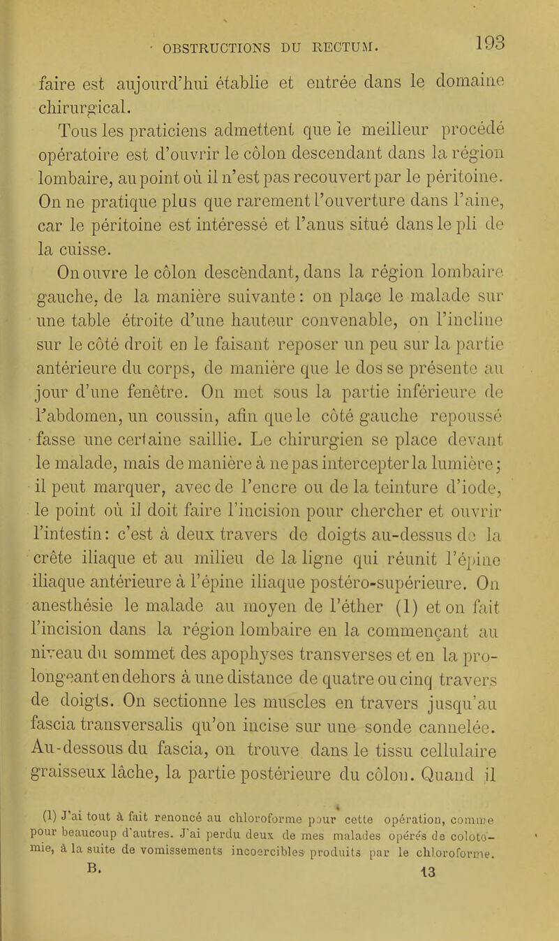 faire est aujourd'hui établie et entrée dans le domaine chirurgical. Tous les praticiens admettent que le meilleur procédé opératoire est d’ouvrir le côlon descendant dans la région lombaire, au point où il n’est pas recouvert par le péritoine. On ne pratique plus que rarement l’ouverture dans l’aine, car le péritoine est intéressé et l’anus situé dans le pli de la cuisse. On ouvre le côlon descèndant, dans la région lombaire gauche, de la manière suivante : on place le malade sur une table étroite d’une hauteur convenable, on l’incline sur le côté droit en le faisant reposer un peu sur la partie antérieure du corps, de manière que le dos se présente au jour d’une fenêtre. On met sous la partie inférieure de l’abdomen, un coussin, afin que le côté gauche repoussé fasse une cerl aine saillie. Le chirurgien se place devant le malade, mais de manière à ne pas intercepter la lumière; il peut marquer, avec de l’encre ou de la teinture d’iode, le point où il doit faire l’incision pour chercher et ouvrir l’intestin: c’est à deux travers de doigts au-dessus do la crête iliaque et au milieu de la ligne qui réunit l’épine iliaque antérieure à l’épine iliaque postéro-supérieure. On anesthésie le malade au moyen de l’éther (1) et on fait l’incision dans la région lombaire en la commençant au niveau du sommet des apophyses transverses et en la pro- longeant en dehors à une distance de quatre ou cinq travers de doigts. On sectionne les muscles en travers jusqu’au fascia transversalis qu’on incise sur une sonde cannelée. Au-dessous du fascia, on trouve dans le tissu cellulaire graisseux lâche, la partie postérieure du côlon. Quand il (1) J ai tout à fait renoncé au chloroforme pour cette opération, comme pour beaucoup d autres. J ai perdu deux de mes malades opérés do coloto- mie, à la suite de vomissements incoercibles- produits par le chloroforme. 13