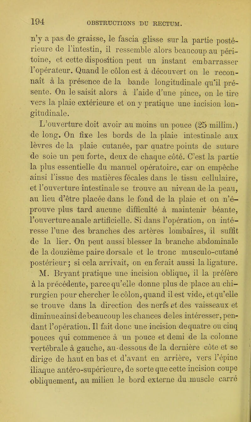 n’y a pas de graisse, le fascia glisse sur la partie posté- rieure de l’intestin, il ressemble alors beaucoup au péri- toine, et cette disposition peut un instant embarrasser l’opérateur. Quand le côlon est à découvert on le recon- naît à la présence de la bande longitudinale qu*il pré- sente. On le saisit alors à l’aide d’une pince, on le tire vers la plaie extérieure et on y pratique une incision lon- gitudinale. L’ouverture doit avoir au moins un pouce (25 millim.) de long. On fixe les bords de la plaie intestinale aux lèvres de la plaie cutanée, par quatre points de suture de soie un peu forte, deux de chaque côté. C’est la partie la plus essentielle du manuel opératoire, car on empêche ainsi l’issue des matières fécales dans le tissu cellulaire, et l’ouverture intestinale se trouve au niveau de la peau, au lieu d’être placée dans le fond de la plaie et on n’é- prouve plus tard aucune difficulté à maintenir béante, l’ouverture anale artificielle. Si dans l’opération, on inté- resse l’ime des branches des artères lombaires, il suffit de la lier. On peut aussi blesser la branche abdominale de la douzième paire dorsale et le tronc musculo-cutané postérieur; si cela arrivait, on en ferait aussi la ligature. M. Bryant pratique une incision oblique, il la préfère à la précédente, parce qu’elle donne plus de place au chi- rurgien pour chercher le côlon, quand il est vide, et qu’elle se trouve dans la direction des nerfs et des vaisseaux et diminueainsidebeaucoup les chances deles intéresser, pen- dant l’opération. Il fait donc une incision de quatre ou cinq pouces qui commence à un pouce et demi de la colonne vertébrale à gauche, au-dessous de la dernière côte et se dirige de haut en bas et d’avant en arrière, vers l’épine iliaque antéro-supérieure, de sorte que cette incision coupe obliquement, au milieu le bord externe du muscle carré