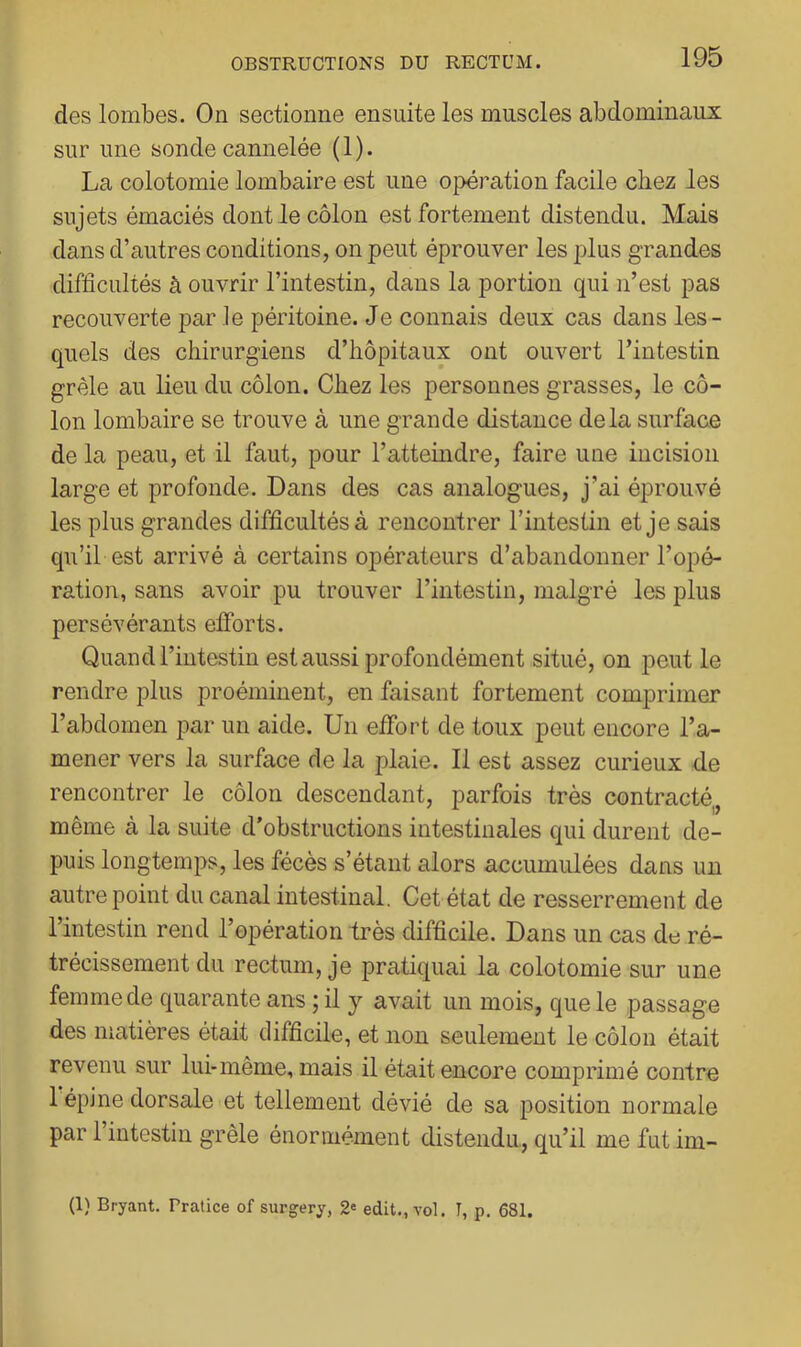 des lombes. On sectionne ensuite les muscles abdominaux sur une sonde cannelée (1). La colotomie lombaire est une opération facile chez les sujets émaciés dont le côlon est fortement distendu. Mais dans d’autres conditions, on peut éprouver les plus grandes difficultés à ouvrir l’intestin, dans la portion qui n’est pas recouverte par le péritoine. Je connais deux cas dans les- quels des chirurgiens d’hôpitaux ont ouvert l’intestin grêle au lieu du côlon. Chez les personnes grasses, le cô- lon lombaire se trouve à une grande distance delà surface de la peau, et il faut, pour l’atteindre, faire une incision large et profonde. Dans des cas analogues, j’ai éprouvé les plus grandes difficultés à rencontrer l’intestin et je sais qu’il est arrivé à certains opérateurs d’abandonner l’opé- ration, sans avoir pu trouver l’intestin, malgré les plus persévérants efforts. Quand l’intestin est aussi profondément situé, on peut le rendre plus proéminent, en faisant fortement comprimer l’abdomen par un aide. Un effort de toux peut encore l’a- mener vers la surface de la plaie. 11 est assez curieux -de rencontrer le côlon descendant, parfois très contracté^, même à la suite d’obstructions intestinales qui durent de- puis longtemps, les fécès s’étant alors accumulées dans un autre point du canal intestinal. Cet état de resserrement de l’intestin rend l’opération très difficile. Dans un cas de ré- trécissement du rectum, je pratiquai la colotomie sur une femme de quarante ans ; il y avait un mois, que le passage des matières était difficile, et non seulement le côlon était revenu sur lui-même, mais il était encore comprimé contre 1 épine dorsale et tellement dévié de sa position normale par l’intestin grêle énormément distendu, qu’il me fut im- (1) Bryant. Pralice of surgery, 2« edit., vol. I, p. 681.