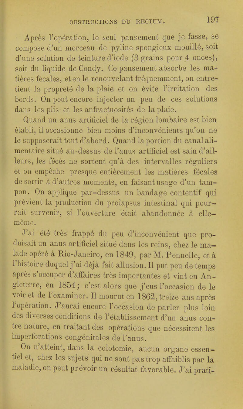 Ajirès l’opération, le seul pansement que je fasse, se compose d’un morceau de pyline spongieux mouillé, soit d’une solution de teinture d’iode (3 grains pour 4 onces), soit du liquide de Condj. Ce pansement absorbe les ma- tières fécales, et en le renouvelant fréquemment, on entre- tient la propreté de la plaie et on évite l’irritation des bords. On peut encore injecter un peu de ces solutions dans les plis et les anfractuosités de la plaie. Quand un anus artificiel de la région lombaire est bien établi, il occasionne bien moins d’inconvénients qu’on ne le supposerait tout d’abord. Quand la portion du canal ali- mentaire situé au-dessus de l’anus artificiel est sain d’ail- leurs, les fécès ne sortent qu’à des intervalles réguliers et on empêche presque entièrement les matières fécales de sortir à d’autres moments, en faisant usage d’un tam- pon. On applique par-dessus un bandage contentif qui prévient la production du prolapsus intestinal qui pour- rait survenir, si l’ouverture était abandonnée à elle- même. J’ai été très frappé du peu d’inconvénient que pro- duisait un anus artificiel situé dans les reins, chez le ma- lade opéré à Rio-Janeiro, en 1849, par M. Pennelle, et à 1 histoire duquel j’ai déjà fait allusion. Il put peu de temps après s’occuper d’affaires très importantes et vint en An- gleterre, en 1854 ; c’est alors que j’eus l’occasion de le voir et de 1 examiner. Il mourut en 1862, treize ans après 1 opération. J aurai encore l’occasion de parler plus loin des diverses conditions de l’établissement d’un anus con- tre nature, en traitant des opérations que nécessitent les imperforations congénitales de l’anus. On n atteint, dans la colotomie, aucun organe essen- tiel et, chez les sujets qui ne sont pas trop affaiblis pêir la maladie, on peut prévoir un résultat favorable. J’ai prati-