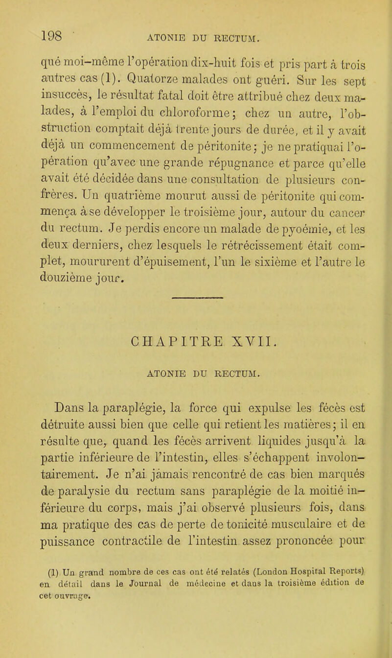 qiié moi-môme l’opération dix-huit fois et pris part à trois autres cas(l). Quatorze malades ont guéri. Sur les sept insuccès, le résultat fatal doit être attribué chez deux ma- lades, à l’emploi du chloroforme; chez un autre, l’ob- struction comptait déjà trente jours de durée, et il y avait déjà un commencement de péritonite ; je ne pratiquai l’o- pération qu’avec une grande répugnance et parce qu’elle avait été décidée dans une consultation de plusieurs con- frères. Un quatrième mourut aussi de péritonite qui com- mença à se développer le troisième jour, autour du cancer du rectum. Je perdis encore un malade de pyoémie, et les deux derniers, chez lesquels le rétrécissement était com- plet, moururent d’épuisement, l’un le sixième et l’autre le douzième jour. CHAPITRE XVII. ATONIE DU RECTUM. Dans la paraplégie, la force qui expulse les fécès est détruite aussi bien que celle qui retient les matières; il en résulte que, quand les fécès arrivent liquides jusqu’à la partie inférieure de l’intestin, elles s’échappent involon- tairement. Je n’ai jàmais rencontré de cas bien marqués de paralysie du rectum sans paraplégie de la moitié in- férieure du corps, mais j’ai observé plusieurs fois, dans ma pratique des cas de perte de tonicité musculaire et de puissance contractile de l’intestin assez prononcée pour (1) Un grand nombre de ces cas ont été relatés (London Hospital Reports) en détail dans le Journal de médecine et dans la troisième édition de cet ouvrage.