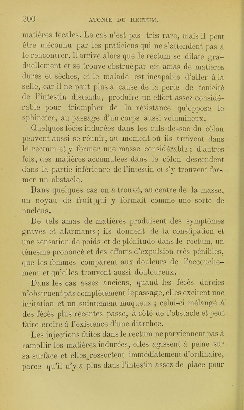 matières fécales. Le cas n’est pas très rare, mais il peut être méconnu par les praticiens qui ne s’attendent pas à le rencontrer. Il arrive alors que le rectum se dilate gra- duellement et se trouve obstrué par cet amas de matières dures et sèches, et le malade est incapable d’aller à la selle, car il ne peut plus à cause de la perte de tonicité de l’intestin distendu, produire un effort assez considé- rable pçur triompher de la résistance qu’oppose le sphincter, au passage d’un corps aussi volumineux. Quelques fécès indurées dans les culs-de-sac du côlon peuvent aussi se réunir, au moment où ils arrivent dans le rectum et y former une masse considérable ; d’autres fois, des matières accumulées dans le côion descendent dans la partie inférieure de l’intestin et s’y trouvent for- mer un obstacle. Dans quelques cas on a trouvé, au centre de la masse, un noyau de fruit qui y formait comme une sorte de nucléus. De tels amas de matières produisent des symptômes graves et alarmants; ils donnent de la constipation et une sensation de poids et de plénitude dans le rectum, un ténesme prononcé et des efforts d’expulsion très pénibles, que les femmes comparent aux douleurs de l’accouche- ment et qu’elles trouvent aussi douloureux. Dans les cas assez anciens, quand les fécès durcies obstruent pas complètement lepassage, elles excitent une irritation et un suintement muqueux ; celui-ci mélangé a des fécès plus récentes passe, à côté de l’obstacle et peut faire croire à l’existence d’une diarrhée. Les injections faites dans le rectum ne parviennent pas à ramollir les matières indurées, elles agissent à peine sur sa surface et elles^ressortent immédiatement d’ordinaire, j)arce qu’il n’y a plus dans l’intestin assez de place pour