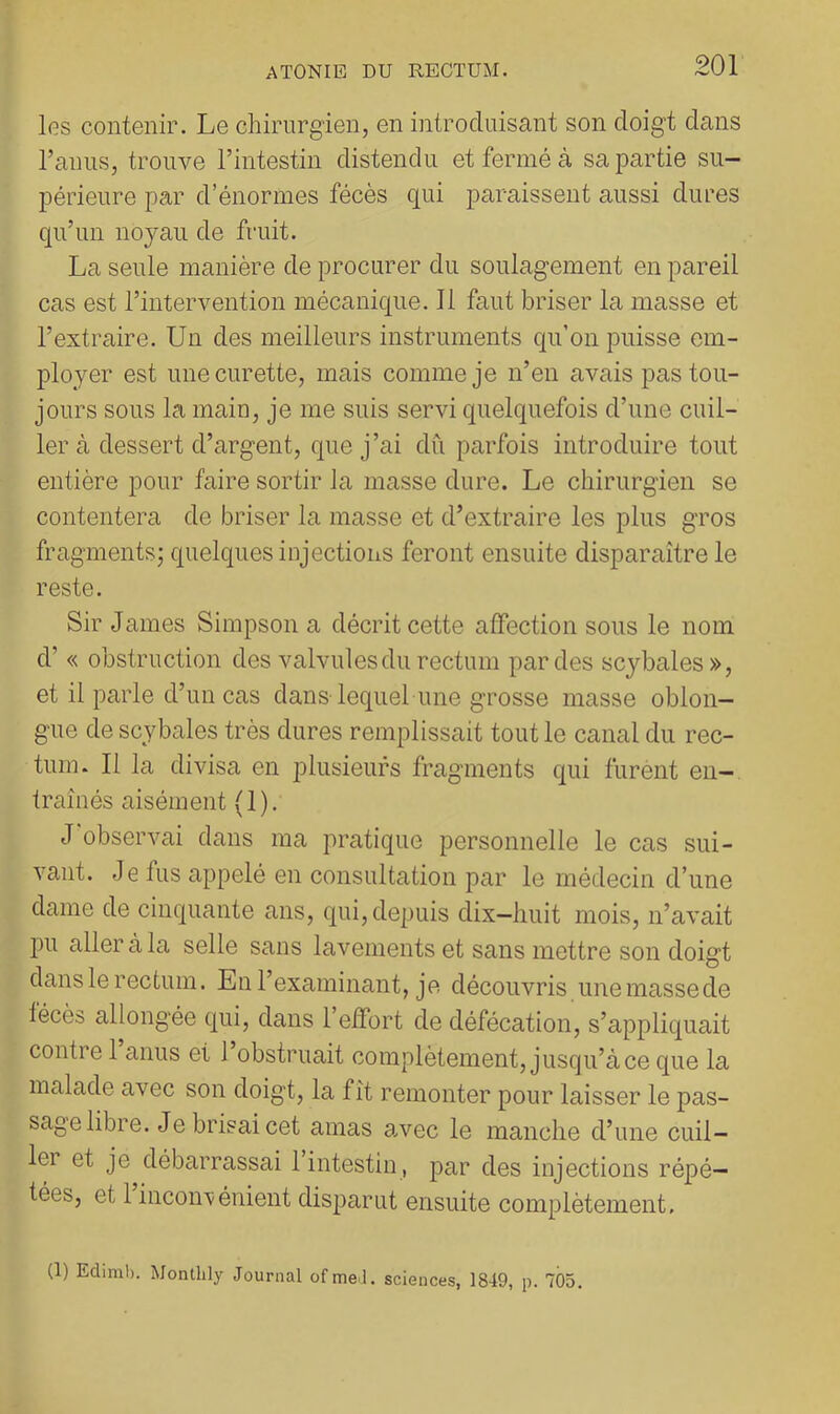 les contenir. Le chirurgien, en introduisant son doigt dans l’anus, trouve l’intestin distendu et fermé à sa partie su- périeure par d’énormes fécès qui paraissent aussi dures qu’un noyau de fruit. La seule manière de procurer du soulagement en pareil cas est l’intervention mécanique. 11 faut briser la masse et l’extraire. Un des meilleurs instruments qu’on puisse em- ployer est une curette, mais comme je n’en avais jms tou- jours sous la main, je me suis servi quelquefois d’une cuil- ler à dessert d’argent, que j’ai dû parfois introduire tout entière pour faire sortir la masse dure. Le chirurgien se contentera de briser la masse et d’extraire les plus gros fragments; quelques injections feront ensuite disparaître le reste. Sir James Simpson a décrit cette affection sous le nom d’« obstruction des valvules du rectum par des scybales», et il parle d’un cas dans lequel une grosse masse oblon- gue de scybales très dures remplissait tout le canal du rec- tum. 11 la divisa en plusieurs fragments qui furent en- traînés aisément (1). J’observai dans ma pratique personnelle le cas sui- vant. Je fus appelé en consultation par le médecin d’une dame de cinquante ans, qui, depuis dix-huit mois, n’avait pu aller à la selle sans lavements et sans mettre son doigt dans le rectum. En l’examinant, je découvris une masse de lécès allongée qui, dans l’effort de défécation, s’appliquait contre 1 anus et 1 obstruait complètement, jusqu’à ce que la malade avec son doigt, la fît remonter pour laisser le pas- sage libre. Je brisai cet amas a.vec le manche d’une cuil- ler et je débarrassai 1 intestin, par des injections répé- tées, et 1 incon'vénient disparut ensuite complètement. (1) Ediml). Monthly Journal ofme.i. sciences, 1849, p. 705.