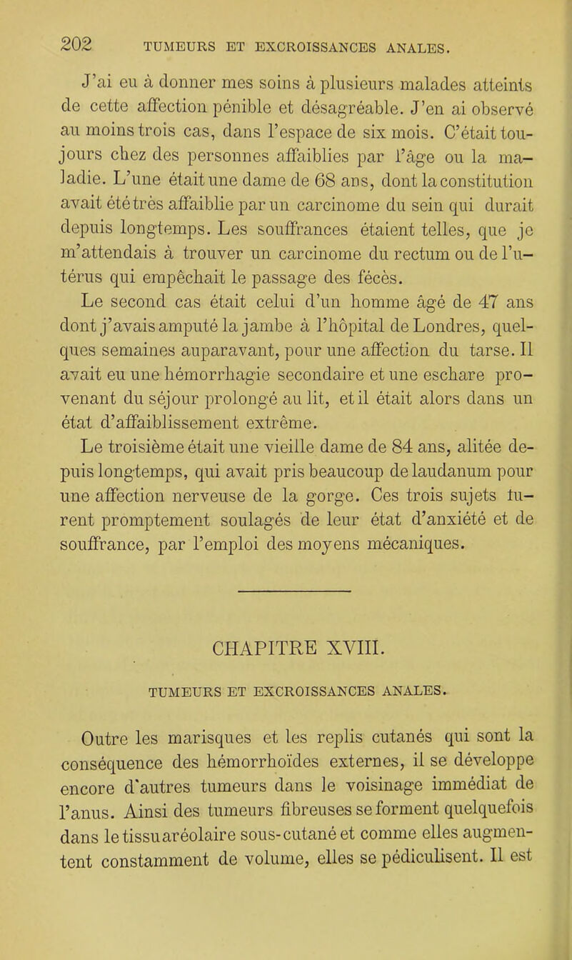J’ai eu à donner mes soins à plusieurs malades atteints de cette affection pénible et désagréable. J’en ai observé au moins trois cas, dans l’espace de six mois. C’était tou- jours chez des personnes affaiblies par l’âge ou la ma- ladie. L’une était une dame de 68 ans, dont la constitution avait été très affaiblie par un carcinome du sein qui durait depuis longtemps. Les souffrances étaient telles, que je m’attendais à trouver un carcinome du rectum ou de l’ii- térus qui empêchait le passage des fécès. Le second cas était celui d’un homme âgé de 47 ans dont j’avais amputé la jambe à l’hôpital de Londres, quel- ques semaines auparavant, pour une affection du tarse. Il avait eu une hémorrhagie secondaire et une eschare pro- venant du séjour prolongé au lit, et il était alors dans un état d’affaiblissement extrême. Le troisième était une vieille dame de 84 ans, alitée de- puis longtemps, qui avait pris beaucoup de laudanum pour une affection nerveuse de la gorge. Ces trois sujets tu- rent promptement soulagés de leur état d’anxiété et de souffrance, par l’emploi des moyens mécaniques. CHAPITRE XVIII. TUMEURS ET EXCROISSANCES ANALES. Outre les marisques et les replis cutanés qui sont la conséquence des hémorrhoïdes externes, il se développe encore d'autres tumeurs dans le voisinage immédiat de l’anus. Ainsi des tumeurs fibreuses se forment quelquefois dans le tissuaréolaire sous-cutané et comme elles augmen- tent constamment de volume, elles se pédiculisent. Il est
