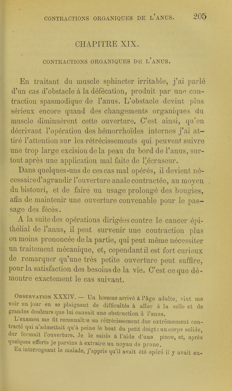 CHAPITRE XIX. CONTRACTIONS ORGANIQUES DE l’aNUS. En traitant du muscle sphincter irritable, j’ai parlé d’un cas d’obstacle à la défécation, produit par une con- traction spasmodique de l’anus. L’obstacle devint plus sérieux encore quand des cliang-ements organiques du muscle diminuèrent cette ouverture. C’est ainsi, qu’en décrivant l’opération des hémorrhoïdes internes j’ai at- tiré l’attention sur les rétrécissements qui peuvent suivre une trop large excision de la peau du bord de l’anus, sur- tout après une application mal faite de l’écraseur. Dans quelques-uns de ces cas mal opérés, il devient né- cessaired’agrandir l’ouverture anale contractée, au moyen du bistouri, et de faire un usage prolongé des bougies, afin de maintenir une ouverture convenable pour le pas- sage des fécès. A la suite des opérations dirigées contre le cancer épi- thélial de l’anus, il peut survenir une contraction plus ou moins prononcée delà partie, qui peut même nécessiter un traitement mécanique, et, cependant il est fort curieux de remarquer qu’une très petite ouverture peut suffire, pour la satisfaction des besoins de la vie. C’est ce que dé- montre exactement le cas suivant. Observation XXXIV. — Un homme arrivé à l’âge adulte, vint me voir un jour en se plaignant de difficultés à aller à la selle et de grandes douleurs que lui causait une obstruction à l’anus. L examen me fit reconnaître un rétrécissement dur extrêmement con- tiacté qui n admettait qu à peine le bout du petit doigt: un corps solide, dur fermait l’ouverture. Je le saisis à l’aide d’une pince, et, après quelques efforts je parvins à extraire un noyau de prune. En interrogeant le malade, j’appris qu’il avait été opéré il y avait en-