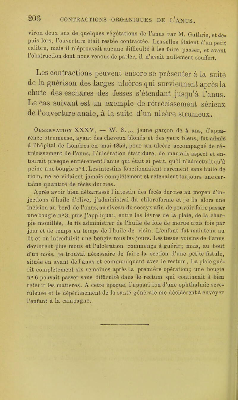 viron deux ans de quelques végétations de l’anus par M. Guthrie, et de- puis lors, l’ouverture était restée contractée. Les selles étaient d’un petit calibre, mais il n’éprouvait aucune difficulté à les faire passer, et avant l’obstruction dont nous venons de parler, il n’avait nullement souffert. Les contractions peuvent encore se présenter à la suite de la guérison des larges ulcères qui surviennent après la cliiite des eschares des fesses s’étendant jusqu’à l’anus. Le cas suivant est un exemple de rétrécissement sérieux de l’ouverture anale, à la suite d’un ulcère strumeux. Observation XXXV, — W. S..., jeune garçon de 4 ans, d’appa- rence strumeuse, ayant des cheveux blonds et des yeux bleus, fut admis à l’hôpital de Londres en mai 1859, pour un ulcère accompagné de ré- trécissement de l’anus. L’ulcération était dure, de mauvais aspect et en- tourait presque entièrement l’anus qui était si petit, qu’il n’admettait qu’à peine une bougie n°l. Les intestins fonctionnaient rarement sans huile de ricin, ne se vidaient jamais complètement et retenaient toujours une cer- taine quantité de fécès durcies. Après avoir bien débarrassé l’intestin des fécès durcies au moyen d’in- jections d’huile d’olive, j’administrai du chloroforme et je fis alors une incision au bord de l’anus, au niveau du coccyx afin de pouvoir faire passer une bougie n°3, puis j’appliquai, entre les lèvres de la plaie, de la char- pie mouillée. Je fis administrer de l’huile de foie de morue trois fois par jour et de temps en temps de l’huile de ricin. L’enfant fut maintenu au lit et on introduisit une bougie tous les jours. Les tissus voisins de l’anus devinrent plus mous et l’ulcération commença à guérir; mais, au bout d’un mois, je trouvai nécessaire de faire la section d’une petite fistule, située en avant de l’anus et communiquant avec le rectum. La plaie gué- rit complètement six semaines après 1a première opération; une bougie n° 6 pouvait passer sans difficulté dans le rectum qui continuait à bien retenir les matières. A cette époque, l’apparition d’une ophthalmie scro- fuleuse et le dépérissement de la sauté générale me décidèrent à envoyer l’enfant à la campagne.