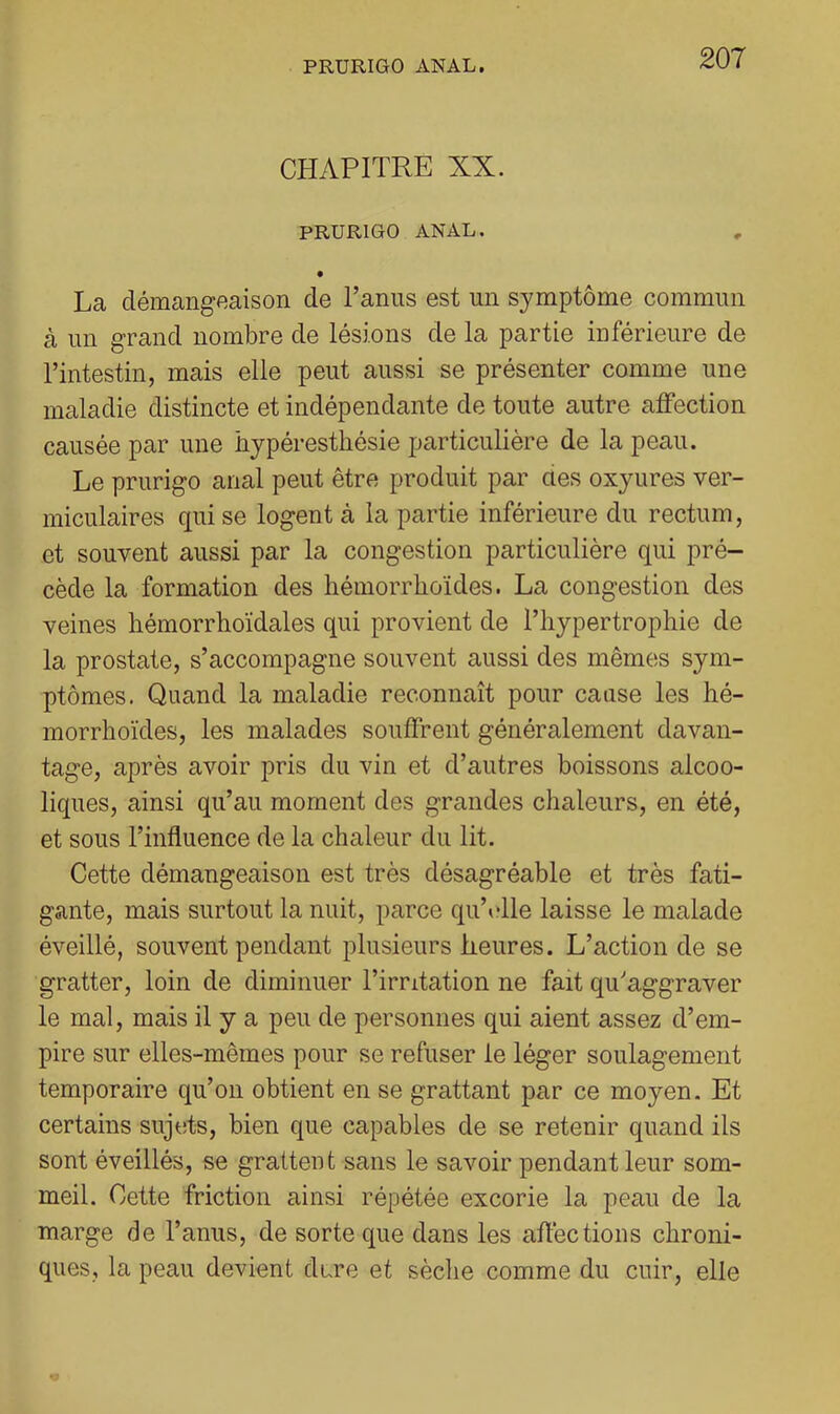 CHAPITRE XX. PRURIGO ANAL. La démangeaison de l’anus est un symptôme commun à un grand nombre de lésions de la partie inférieure de l’intestin, mais elle peut aussi se présenter comme une maladie distincte et indépendante de toute autre affection causée par une hypéresthésie particulière de la peau. Le prurigo anal peut être produit par aes oxyures ver- miculaires qui se logent à la partie inférieure du rectum, et souvent aussi par la congestion particulière qui pré- cède la formation des hémorrhoïdes. La congestion des veines bémorrhoïdales qui provient de l’hypertrophie de la prostate, s’accompagne souvent aussi des mêmes sym- ptômes. Quand la maladie reconnaît pour cause les hé- morrhoïdes, les malades souffrent généralement davan- tage, après avoir pris du vin et d’autres boissons alcoo- liques, ainsi qu’au moment des grandes chaleurs, en été, et sous l’influence de la chaleur du lit. Cette démangeaison est très désagréable et très fati- gante, mais surtout la nuit, parce qu’ulle laisse le malade éveillé, souvent pendant plusieurs heures. L’action de se gratter, loin de diminuer l’irritation ne fait qu'aggraver le mal, mais il y a peu de personnes qui aient assez d’em- pire sur elles-mêmes pour se refuser le léger soulagement temporaire qu’on obtient en se grattant par ce moyen. Et certains sujets, bien que capables de se retenir quand ils sont éveillés, se grattent sans le savoir pendant leur som- meil. Cette friction ainsi répétée excorie la peau de la marge de l’anus, de sorte que dans les affections chroni- ques, la peau devient dure et sèche comme du cuir, elle