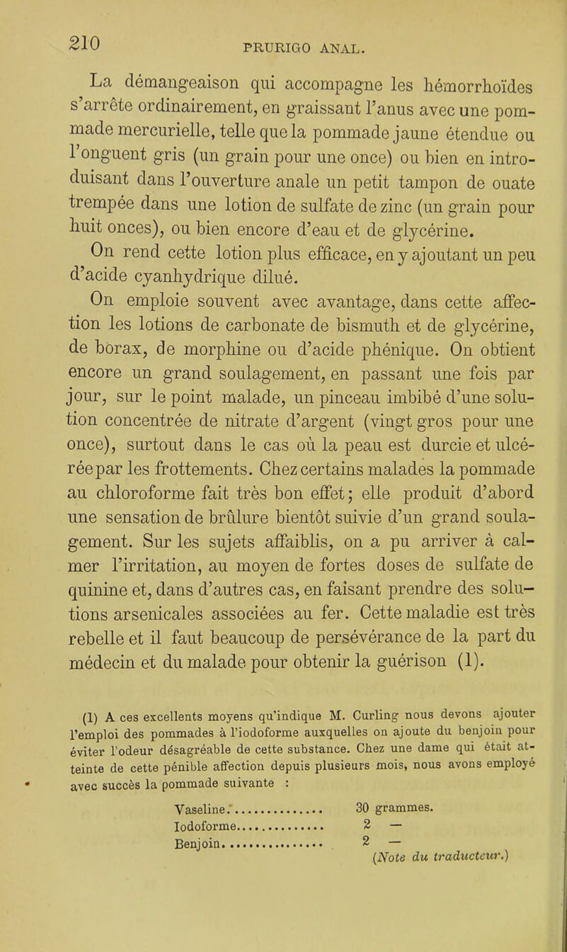 La démang'eaison qui accompagne les hémorrhoïdes s’arrête ordinairement, en graissant l’anus avec une pom- made mercurielle, telle que la pommade jaune étendue ou l’onguent gris (un grain pour une once) ou bien en intro- duisant dans l’ouverture anale un petit tampon de ouate trempée dans une lotion de sulfate de zinc (un grain pour buit onces), ou bien encore d’eau et de glycérine. On rend cette lotion plus efficace, en y ajoutant un peu d’acide cyanhydrique dilué. On emploie souvent avec avantage, dans cette affec- tion les lotions de carbonate de bismuth et de glycérine, de borax, de morphine ou d’acide phénique. On obtient encore un grand soulagement, en passant une fois par jour, sur le point malade, un pinceau imbibé d’une solu- tion concentrée de nitrate d’argent (vingt gros pour une once), surtout dans le cas où la peau est durcie et ulcé- rée par les frottements. Chez certains malades la pommade au chloroforme fait très bon effet; elle produit d’abord une sensation de brûlure bientôt suivie d’un grand soula- gement. Sur les sujets afîaiblis, on a pu arriver à cal- mer l’irritation, au moyen de fortes doses de sulfate de quinine et, dans d’autres cas, en faisant prendre des solu- tions arsenicales associées au fer. Cette maladie est très rebelle et il faut beaucoup de persévérance de la part du médecin et du malade pour obtenir la guérison (1). (1) A ces excellents moyens qu’indique M. Curling nous devons ajouter l’emploi des pommades à l’iodoforme auxquelles on ajoute du benjoin pour éviter l’odeur désagréable de cette substance. Chez une dame qui était at- teinte de cette pénible affection depuis plusieurs mois, nous avons employé avec succès la pommade suivante : Vaseline.* 30 grammes. lodoforme 2 — Benjoin 2 — {Note du traducteur.)