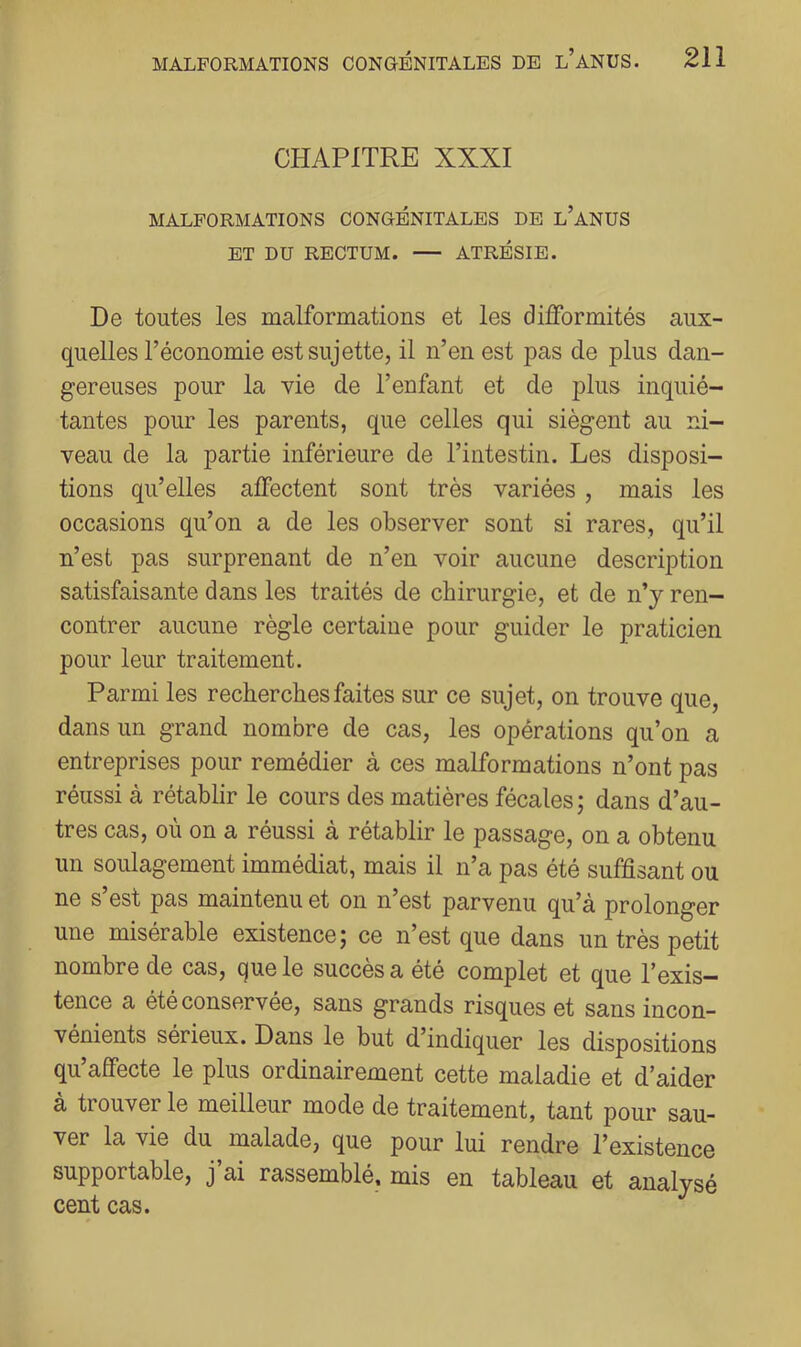 CHAPITRE XXXI MALFORMATIONS CONGÉNITALES DE l’aNUS ET DU RECTUM. — ATRÉSIE. De toutes les malformations et les difformités aux- quelles l’économie est sujette, il n’en est pas de plus dan- gereuses pour la vie de l’enfant et de plus inquié- tantes pour les parents, que celles qui siègent au ni- veau de la partie inférieure de l’intestin. Les disposi- tions qu’elles affectent sont très variées, mais les occasions qu’on a de les observer sont si rares, qu’il n’est pas surprenant de n’en voir aucune description satisfaisante dans les traités de chirurgie, et de n’y ren- contrer aucune règle certaine pour guider le praticien pour leur traitement. Parmi les recherches faites sur ce sujet, on trouve que, dans un grand nombre de cas, les opérations qu’on a entreprises pour remédier à ces malformations n’ont pas réussi à rétabhr le cours des matières fécales; dans d’au- tres cas, où on a réussi à rétablir le passage, on a obtenu un soulagement immédiat, mais il n’a pas été suffisant ou ne s’est pas maintenu et on n’est parvenu qu’à prolonger une misérable existence; ce n’est que dans un très petit nombre de cas, que le succès a été complet et que l’exis- tence a été conservée, sans grands risques et sans incon- vénients sérieux. Dans le but d’indiquer les dispositions qu’affecte le plus ordinairement cette maladie et d’aider à trouver le meilleur mode de traitement, tant pour sau- ver la vie du malade, que pour lui rendre l’existence supportable, j ai rassemblé, mis en tableau et analysé cent cas.