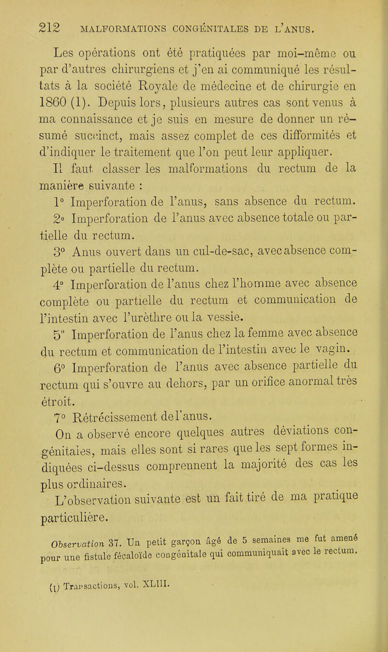 Les opérations ont été pratiquées par moi-même ou par cr au très chirurgiens et j’en ai communiqué les résul- tats à la société Royale de médecine et de chirurgie en 1860 (1). Depuis lors, plusieurs autres cas sont venus à ma connaissance et je suis en mesure de donner un ré- sumé succinct, mais assez complet de ces difformités et d’indiquer le traitement que l’on peut leur appliquer. Il faut classer les malformations du rectum de la manière suivante : 1° Imperforation de l’anus, sans absence du rectum. 2» Imperforation de l’anus avec absence totale ou par- tielle du rectum. 3° Anus ouvert dans un cul-de-sac, avec absence com- plète ou partielle du rectum. 4° Imperforation de l’anus chez l’homme avec absence complète ou partielle du rectum et communication de l’intestin avec l’urèthre ou la vessie. 5 Imperforation de l’anus chez la femme avec absence du rectum et communication de l’intestin avec le vagin. 6° Imperforation de l’anus avec absence partielle du rectum qui s’ouvre au dehors, par un orifice anormal très étroit. 7° Rétrécissement de l’anus. On a observé encore quelques autres déviations con- génitales, mais elles sont si rares que les sept formes in- diquées ci—dessus comprennent la majorité des cas les plus ordinaires. L’observation suivante est un fait tiré de ma pratique particulière. Observation 37. Ua petit garçoa âgé de 5 semaines me fut amené pour une fistule fécaloïde congénitale qui communiquait avec le rectum. ([) Transactions, vol. XLIII.